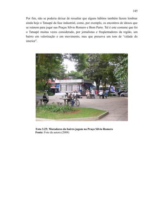 145
Por fim, não se poderia deixar de ressaltar que alguns hábitos também fazem lembrar
ainda hoje o Tatuapé da fase industrial, como, por exemplo, os encontros de idosos que
se reúnem para jogar nas Praças Sílvio Romero e Bom Parto. Tal é este costume que foi
o Tatuapé muitas vezes considerado, por jornalistas e freqüentadores da região, um
bairro em valorização e em movimento, mas que preserva um tom de “cidade do
interior”.
Foto 3.25: Moradores do bairro jogam na Praça Silvio Romero
Fonte: Foto da autora (2008)
 