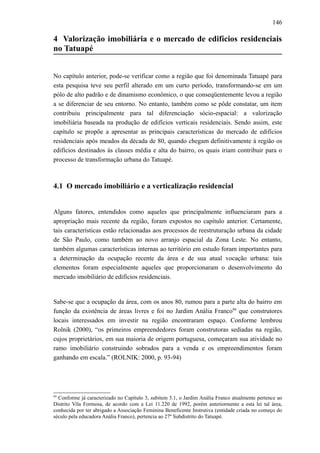 146
4 Valorização imobiliária e o mercado de edifícios residenciais
no Tatuapé
No capítulo anterior, pode-se verificar como a região que foi denominada Tatuapé para
esta pesquisa teve seu perfil alterado em um curto período, transformando-se em um
pólo de alto padrão e de dinamismo econômico, o que conseqüentemente levou a região
a se diferenciar de seu entorno. No entanto, também como se pôde constatar, um item
contribuiu principalmente para tal diferenciação sócio-espacial: a valorização
imobiliária baseada na produção de edifícios verticais residenciais. Sendo assim, este
capítulo se propõe a apresentar as principais características do mercado de edifícios
residenciais após meados da década de 80, quando chegam definitivamente à região os
edifícios destinados às classes média e alta do bairro, os quais iriam contribuir para o
processo de transformação urbana do Tatuapé.
4.1 O mercado imobiliário e a verticalização residencial
Alguns fatores, entendidos como aqueles que principalmente influenciaram para a
apropriação mais recente da região, foram expostos no capítulo anterior. Certamente,
tais características estão relacionadas aos processos de reestruturação urbana da cidade
de São Paulo, como também ao novo arranjo espacial da Zona Leste. No entanto,
também algumas características internas ao território em estudo foram importantes para
a determinação da ocupação recente da área e de sua atual vocação urbana: tais
elementos foram especialmente aqueles que proporcionaram o desenvolvimento do
mercado imobiliário de edifícios residenciais.
Sabe-se que a ocupação da área, com os anos 80, rumou para a parte alta do bairro em
função da existência de áreas livres e foi no Jardim Anália Franco94
que construtores
locais interessados em investir na região encontraram espaço. Conforme lembrou
Rolnik (2000), “os primeiros empreendedores foram construtoras sediadas na região,
cujos proprietários, em sua maioria de origem portuguesa, começaram sua atividade no
ramo imobiliário construindo sobrados para a venda e os empreendimentos foram
ganhando em escala.” (ROLNIK: 2000, p. 93-94)
94
Conforme já caracterizado no Capítulo 3, subitem 3.1, o Jardim Anália Franco atualmente pertence ao
Distrito Vila Formosa, de acordo com a Lei 11.220 de 1992, porém anteriormente a esta lei tal área,
conhecida por ter abrigado a Associação Feminina Beneficente Instrutiva (entidade criada no começo do
século pela educadora Anália Franco), pertencia ao 27º Subdistrito do Tatuapé.
 