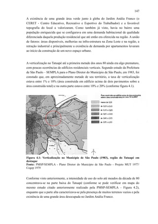 147
A existência de uma grande área verde junto à gleba do Jardim Anália Franco (o
CERET - Centro Educativo, Recreativo e Esportivo do Trabalhador) e a favorável
topografia do local a valorizaram. Como também já visto, havia no bairro uma
população enriquecida que se configurava em uma demanda habitacional de qualidade
diferenciada daquela produção residencial que até então era oferecida na região. A união
de fatores: áreas disponíveis, melhorias na infra-estrutura na Zona Leste e na região, a
retração industrial e principalmente a existência de demanda por apartamentos levaram
ao início da construção de um novo espaço urbano.
A verticalização no Tatuapé até a primeira metade dos anos 80 ainda era algo prematuro,
com poucas ocorrências de edifícios residenciais verticais. Segundo estudo da Prefeitura
de São Paulo – SEMPLA para o Plano Diretor do Município de São Paulo, em 1983, foi
constado que, em aproximadamente metade de seu território, a taxa de verticalização
estava entre 1% e 10% (área construída em edifício acima de dois pavimentos sobre a
área construída total) e na outra parte estava entre 10% e 20% (conforme figura 4.1).
Figura 4.1: Verticalização no Município de São Paulo (1983), região do Tatuapé em
destaque
Fonte: PMSP/SEMPLA - Plano Diretor do Município de São Paulo - Projeto MUT 1977/
Cogep 1979
Conforme visto anteriormente, a intensidade de uso do solo até meados da década de 80
concentrava-se na parte baixa do Tatuapé (conforme se pode verificar em mapa do
mesmo estudo citado anteriormente realizado pela PMSP-SEMPLA – Figura 4.2),
enquanto que a parte alta caracterizava-se pela presença de muitos terrenos vazios e pela
existência de uma grande área desocupada no Jardim Anália Franco.
 