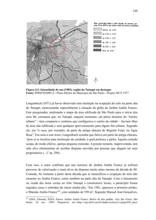 148
Figura 4.2: Intensidade de uso (1983), região do Tatuapé em destaque
Fonte: PMSP/SEMPLA - Plano Diretor do Município de São Paulo - Projeto MUT 1977
Langenbuch (1971) já havia observado esta rarefação na ocupação do solo na parte alta
do Tatuapé, mencionando especialmente a situação da gleba do Jardim Anália Franco.
Este pesquisador, analisando o mapa da área edificada de São Paulo para o início dos
anos 60, constatou que, no Tatuapé, naquele momento, em pleno domínio do “núcleo
urbano” - área compacta e contínua que configurava o centro da cidade – haviam ilhas
de área não edificada e sem qualquer aproveitamento para algum fim urbano. Segundo
ele, era “o caso, por exemplo, de parte da antiga chácara do Regente Feijó, na Água
Rasa”. Em nota a este texto, Langenbuch ressalta que falava em parte da antiga chácara,
“pois aí se localiza uma instituição de caridade, à qual pertence a gleba. Aquela contudo
ocupa, de modo efetivo, apenas pequena extensão. A porção restante, inaproveitada, tem
sido alvo ultimamente de acerbas disputas movidas por pessoas que alegam ser seus
proprietários (...)” (p. 294).
Com isso, o autor confirma que tais terrenos do Jardim Anália Franco já sofriam
processo de valorização e eram alvos de disputas muito antes mesmo da década de 80.
Contudo, foi somente a partir desta década que se intensificou a ocupação do solo não
somente no Anália Franco, como também na parte alta do Tatuapé. Com o loteamento
ou venda das áreas vazias no Alto Tatuapé a construtores locais, a parincípio foram
erguidos casas e sobrados de classe média-alta. “Em 1981, apareceu o primeiro prédio,
o Mansão Anália Franco”95
, com unidades de 550 m². Segundo Manuel José Gonçalves,
95
LIMA, Edurado; IEDA, Passos. Jardim Anália Franco: Bairro de alto padrão. Veja São Paulo, São
Paulo, 24 nov. 1999. Disponível em:<http://veja.abril.com.br/idade/exclusivo/vejasp/450_anos/
 