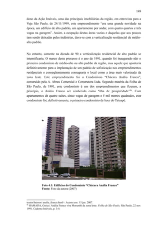 149
dono da Ação Imóveis, uma das principais imobiliárias da região, em entrevista para a
Veja São Paulo, de 24/11/1999, este empreendimento “era uma grande novidade na
época, um edifício de alto padrão, um apartamento por andar, com quatro quartos e três
vagas na garagem”. Assim, a ocupação destas áreas vazias e daquelas que aos poucos
iam sendo deixadas pelas indústrias, dava-se com a verticalização residencial de médio-
alto padrão.
No entanto, somente na década de 90 a verticalização residencial de alto padrão se
intensificaria. O marco deste processo é o ano de 1991, quando foi inaugurado não o
primeiro condomínio de médio-alto ou alto padrão da região, mas aquele que apontaria
definitivamente para a implantação de um padrão de sofisticação nos empreendimentos
residenciais e conseqüentemente consagraria o local como a área mais valorizada da
zona leste. Este empreendimento foi o Condomínio “Chácara Anália Franco”,
construído pela A. Abreu Comercial e Construtora Ltda. Segundo matéria da Folha de
São Paulo, de 1991, este condomínio é um dos empreendimentos que fizeram, a
princípio, o Anália Franco ser conhecido como “ilha de prosperidade”96
. Com
apartamentos de quatro suítes, cinco vagas de garagem e 5 mil metros quadrados, este
condomínio foi, definitivamente, o primeiro condomínio de luxo do Tatuapé.
Foto 4.1: Edifícios do Condomínio “Chácara Anália Franco”
Fonte: Foto da autora (2007)
textos/bairros/ analia_franco.html>. Acesso em: 13 jan. 2007.
96
HAMADA, Greice. Anália Franco vira Morumbi da zona leste. Folha de São Paulo, São Paulo, 22 nov.
1991. Caderno Imóveis, p. 3-4.
 