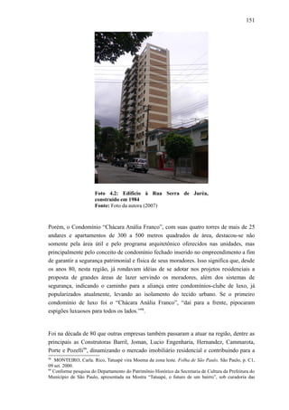 151
Foto 4.2: Edifício à Rua Serra de Juréa,
construído em 1984
Fonte: Foto da autora (2007)
Porém, o Condomínio “Chácara Anália Franco”, com suas quatro torres de mais de 25
andares e apartamentos de 300 a 500 metros quadrados de área, destacou-se não
somente pela área útil e pelo programa arquitetônico oferecidos nas unidades, mas
principalmente pelo conceito de condomínio fechado inserido no empreendimento a fim
de garantir a segurança patrimonial e física de seus moradores. Isso significa que, desde
os anos 80, nesta região, já rondavam idéias de se adotar nos projetos residenciais a
proposta de grandes áreas de lazer servindo os moradores, além dos sistemas de
segurança, indicando o caminho para a aliança entre condomínios-clube de luxo, já
popularizados atualmente, levando ao isolamento do tecido urbano. Se o primeiro
condomínio de luxo foi o “Chácara Anália Franco”, “daí para a frente, pipocaram
espigões luxuosos para todos os lados.”98
.
Foi na década de 80 que outras empresas também passaram a atuar na região, dentre as
principais as Construtoras Barril, Joman, Lucio Engenharia, Hernandez, Cammarota,
Porte e Pozelli99
, dinamizando o mercado imobiliário residencial e contribuindo para a
98
MONTEIRO, Carla. Rico, Tatuapé vira Moema da zona leste. Folha de São Paulo, São Paulo, p. C1,
09 set. 2000.
99
Conforme pesquisa do Departamento do Patrimônio Histórico da Secretaria de Cultura da Prefeitura do
Município de São Paulo, apresentada na Mostra “Tatuapé, o futuro de um bairro”, sob curadoria das
 