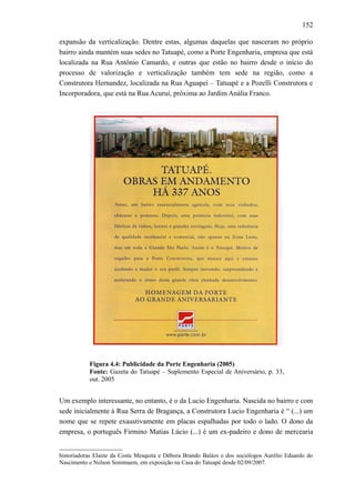 152
expansão da verticalização. Dentre estas, algumas daquelas que nasceram no próprio
bairro ainda mantém suas sedes no Tatuapé, como a Porte Engenharia, empresa que está
localizada na Rua Antônio Camardo, e outras que estão no bairro desde o início do
processo de valorização e verticalização também tem sede na região, como a
Construtora Hernandez, localizada na Rua Aguapeí – Tatuapé e a Pozelli Construtora e
Incorporadora, que está na Rua Acuruí, próxima ao Jardim Anália Franco.
Figura 4.4: Publicidade da Porte Engenharia (2005)
Fonte: Gazeta do Tatuapé – Suplemento Especial de Aniversário, p. 33,
out. 2005
Um exemplo interessante, no entanto, é o da Lucio Engenharia. Nascida no bairro e com
sede inicialmente à Rua Serra de Bragança, a Construtora Lucio Engenharia é “ (...) um
nome que se repete exaustivamente em placas espalhadas por todo o lado. O dono da
empresa, o português Firmino Matias Lúcio (...) é um ex-padeiro e dono de mercearia
historiadoras Elaine da Costa Mesquita e Débora Brando Balázs e dos sociólogos Aurélio Eduardo do
Nascimento e Nelson Sommaem, em exposição na Casa do Tatuapé desde 02/09/2007.
 