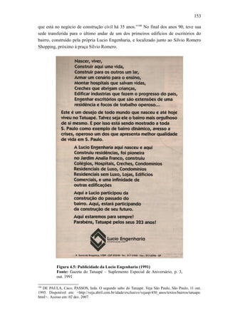 153
que está no negócio de construção civil há 35 anos.”100
No final dos anos 90, teve sua
sede transferida para o último andar de um dos primeiros edifícios de escritórios do
bairro, construído pela própria Lucio Engenharia, e localizado junto ao Silvio Romero
Shopping, próximo à praça Sílvio Romero.
Figura 4.5: Publicidade da Lucio Engenharia (1991)
Fonte: Gazeta do Tatuapé – Suplemento Especial de Aniversário, p. 3,
out. 1991
100
DE PAULA, Caco; PASSOS, Ieda. O segundo salto do Tatuapé. Veja São Paulo, São Paulo, 11 out.
1995. Disponível em: <http://veja.abril.com.br/idade/exclusivo/vejasp/450_anos/textos/bairros/tatuape.
html>. Acesso em: 02 dez. 2007.
 