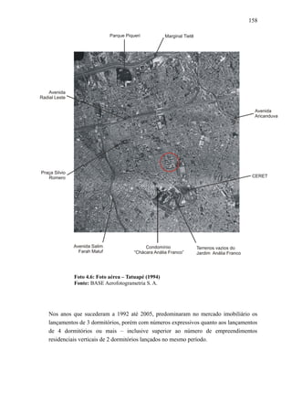 158
Foto 4.6: Foto aérea – Tatuapé (1994)
Fonte: BASE Aerofotogrametria S. A.
Nos anos que sucederam a 1992 até 2005, predominaram no mercado imobiliário os
lançamentos de 3 dormitórios, porém com números expressivos quanto aos lançamentos
de 4 dormitórios ou mais – inclusive superior ao número de empreendimentos
residenciais verticais de 2 dormitórios lançados no mesmo período.
 