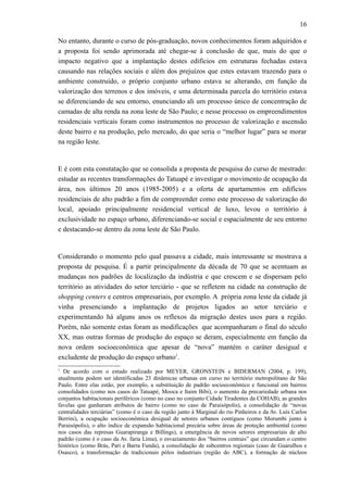 16
No entanto, durante o curso de pós-graduação, novos conhecimentos foram adquiridos e
a proposta foi sendo aprimorada até chegar-se à conclusão de que, mais do que o
impacto negativo que a implantação destes edifícios em estruturas fechadas estava
causando nas relações sociais e além dos prejuízos que estes estavam trazendo para o
ambiente construído, o próprio conjunto urbano estava se alterando, em função da
valorização dos terrenos e dos imóveis, e uma determinada parcela do território estava
se diferenciando de seu entorno, enunciando ali um processo único de concentração de
camadas de alta renda na zona leste de São Paulo; e nesse processo os empreendimentos
residenciais verticais foram como instrumentos no processo de valorização e ascensão
deste bairro e na produção, pelo mercado, do que seria o “melhor lugar” para se morar
na região leste.
E é com esta constatação que se consolida a proposta de pesquisa do curso de mestrado:
estudar as recentes transformações do Tatuapé e investigar o movimento de ocupação da
área, nos últimos 20 anos (1985-2005) e a oferta de apartamentos em edifícios
residenciais de alto padrão a fim de compreender como este processo de valorização do
local, apoiado principalmente residencial vertical de luxo, levou o território à
exclusividade no espaço urbano, diferenciando-se social e espacialmente de seu entorno
e destacando-se dentro da zona leste de São Paulo.
Considerando o momento pelo qual passava a cidade, mais interessante se mostrava a
proposta de pesquisa. É a partir principalmente da década de 70 que se acentuam as
mudanças nos padrões de localização da indústria e que crescem e se dispersam pelo
território as atividades do setor terciário - que se refletem na cidade na construção de
shopping centers e centros empresariais, por exemplo. A própria zona leste da cidade já
vinha presenciando a implantação de projetos ligados ao setor terciário e
experimentando há alguns anos os reflexos da migração destes usos para a região.
Porém, não somente estas foram as modificações que acompanharam o final do século
XX, mas outras formas de produção do espaço se deram, especialmente em função da
nova ordem socioeconômica que apesar de “nova” mantém o caráter desigual e
excludente de produção do espaço urbano1
.
1
De acordo com o estudo realizado por MEYER, GRONSTEIN e BIDERMAN (2004, p. 199),
atualmente podem ser identificadas 23 dinâmicas urbanas em curso no território metropolitano de São
Paulo. Entre elas estão, por exemplo, a substituição de padrão socioeconômico e funcional em bairros
consolidados (como nos casos do Tatuapé, Mooca e Itaim Bibi), o aumento da precariedade urbana nos
conjuntos habitacionais periféricos (como no caso no conjunto Cidade Tiradentes da COHAB), as grandes
favelas que ganharam atributos de bairro (como no caso de Paraisópolis), a consolidação de “novas
centralidades terciárias” (como é o caso da região junto à Marginal do rio Pinheiros e da Av. Luís Carlos
Berrini), a ocupação socioeconômica desigual de setores urbanos contíguos (como Morumbi junto à
Paraisópolis), o alto índice de expansão habitacional precária sobre áreas de proteção ambiental (como
nos casos das represas Guarapiranga e Billings), a emergência de novos setores empresariais de alto
padrão (como é o caso da Av. faria Lima), o esvaziamento dos “bairros centrais” que circundam o centro
histórico (como Brás, Pari e Barra Funda), a consolidação de subcentros regionais (caso de Guarulhos e
Osasco), a transformação de tradicionais pólos industriais (região do ABC), a formação de núcleos
 