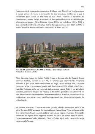 162
Estes números de lançamentos, em maioria de três ou mais dormitórios, resultaram para
o espaço urbano do bairro o incremento da área construída residencial, o que é
confirmado pelos dados da Prefeitura de São Paulo. Segundo a Secretaria de
Planejamento Urbano (Mapa de evolução da área construída residencial da Publicação
Município em Mapas – Série Dinâmica Urbana 2006), no período de 1991 a 2004, a
área construída residencial vertical do Distrito Tatuapé aumentou entre 100% e 300% e
na área do Jardim Anália Franco teve crescimento de 300% a 500%.
Foto 4.7: Jd. Anália Franco, CERET (à direita) e Alto Tatuapé ao fundo
Fonte: Foto da autora (2004)
Além das áreas vazias do Jardim Anália Franco e da parte alta do Tatuapé, foram
ocupados também, durante os anos 90, os terrenos que anteriormente abrigavam
indústrias e que foram sendo abandonados ao longo destes mesmos anos. Um caso
exemplar é o que ocorreu com a quadra onde funcionou até 1996 a fábrica da Celite –
Indústria Cerâmica, após ser comprada pela empresa Incepa. Todo o seu complexo
industrial, que estava abrigado em cerca de 25 mil metros quadrados, foi demolido e, no
loca, foram construídos uma unidade do supermercado Pão de Açúcar, diversos edifícios
residenciais e uma praça – como medida compensatória para minimizar os impactos da
verticalização.
No entanto, neste caso, é interessante notar que dos edifícios construídos no local no
início dos anos 2000, a maioria foi construída pela Incosul (hoje Trisul, após sua união
com a construtora Tricury). Assim, pode-se verificar que o desenvolvimento do mercado
imobiliário na região atraiu empresas atuantes até então em outras áreas da cidade.
Construtoras como Cyrella, Goldfarb, Trisul e Klabin Segall estão construindo ou já
passaram pelo Tatuapé.
 