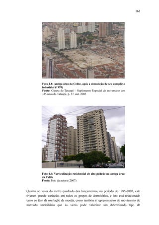 163
Foto 4.8: Antiga área da Celite, após a demolição de seu complexo
industrial (1999)
Fonte: Gazeta do Tatuapé – Suplemento Especial de aniversário dos
335 anos do Tatuapé, p. 37, out. 2003
Foto 4.9: Verticalização residencial de alto padrão na antiga área
da Celite
Fonte: Foto da autora (2007)
Quanto ao valor do metro quadrado dos lançamentos, no período de 1985-2005, este
tiveram grande variação, em todos os grupos de dormitórios, e isto está relacionado
tanto ao fato da oscilação da moeda, como também é representativo do movimento do
mercado imobiliário que às vezes pode valorizar um determinado tipo de
 