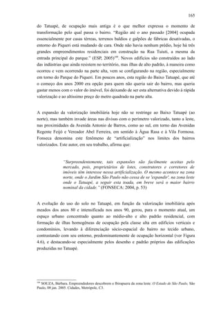 165
do Tatuapé, de ocupação mais antiga é o que melhor expressa o momento de
transformação pelo qual passa o bairro. “Região até o ano passado [2004] ocupada
essencialmente por casas térreas, terrenos baldios e galpões de fábricas desativadas, o
entorno do Piqueri está mudando de cara. Onde não havia nenhum prédio, hoje há três
grandes empreendimentos residenciais em construção na Rua Tuiuti, a mesma da
entrada principal do parque.” (ESP, 2005)109
. Novos edifícios são construídos ao lado
das indústrias que ainda resistem no território, mas ilhas de alto padrão, à maneira como
ocorreu e vem ocorrendo na parte alta, vem se configurando na região, especialmente
em torno do Parque do Piqueri. Em poucos anos, esta região do Baixo Tatuapé, que até
o começo dos anos 2000 era opção para quem não queria sair do bairro, mas queria
gastar menos com o valor do imóvel, foi deixando de ser esta alternativa devido à rápida
valorização e ao altíssimo preço do metro quadrado na parte alta.
A expansão da valorização imobiliária hoje não se restringe ao Baixo Tatuapé (ao
norte), mas também invade áreas nas divisas com o perímetro valorizado, tanto a leste,
nas proximidades da Avenida Antonio de Barros, como ao sul, em torno das Avenidas
Regente Feijó e Vereador Abel Ferreira, em sentido à Água Rasa e à Vila Formosa.
Fonseca denomina este fenômeno de “artificialização” nos limites dos bairros
valorizados. Este autor, em seu trabalho, afirma que:
“Surpreendentemente, tais expansões são facilmente aceitas pelo
mercado, pois, proprietários de lotes, construtores e corretores de
imóveis têm interesse nessa artificialização. O mesmo acontece na zona
norte, onde o Jardim São Paulo não cessa de se 'expandir', na zona leste
onde o Tatuapé, a seguir esta toada, em breve será o maior bairro
nominal da cidade.” (FONSECA: 2004, p. 53)
A evolução do uso do solo no Tatuapé, em função da valorização imobiliária após
meados dos anos 80 e intensificada nos anos 90, gerou, para o momento atual, um
espaço urbano concentrado quanto ao médio-alto e alto padrão residencial, com
formação de ilhas homogêneas de ocupação pela classe alta em edifícios verticais e
condomínios, levando à diferenciação sócio-espacial do bairro no tecido urbano,
contrastando com seu entorno, predominantemente de ocupação horizontal (ver Figura
4.6), e destacando-se especialmente pelos desenho e padrão próprios das edificações
produzidas no Tatuapé.
109
SOUZA, Bárbara. Empreendedores descobrem o Ibirapuera da zona leste. O Estado de São Paulo, São
Paulo, 08 jan. 2005. Cidades, Metrópole, C3.
 