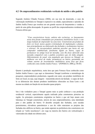 167
4.2 Os empreendimentos residenciais verticais de médio e alto padrão
Segundo Antônio Cláudio Fonseca (2004), em sua tese de doutorado, o caso da
valorização imobiliária no Tatuapé é expressivo na cidade, especialmente o episódio do
Jardim Anália Franco que resultou em um grande sucesso de lançamentos e vendas a
partir de uma gleba desocupada. Já quanto ao perfil dos empreendimentos residenciais,
Fonseca afirma que:
“Com características locais, embora não exclusivas, os lançamentos
nesta área foram comandados por promotores imobiliários locais e com
larga tradição de empreender na zona leste. Construíram um produto de
forte cor local, menos quanto à formulação de implantação e plantas,
mas principalmente na elaboração das fachadas e acabamentos internos
e externos. Os incorporadores puderam perceber que havia ali, um
comprador endinheirado, fortemente ligado ao bairro, capaz de
permanecer no antigo local de moradia, caso lhe fosse oferecido uma
moradia compatível com o padrão econômico que ele tinha atingido.
Diferentemente do usual, esta população que morava no Tatuapé, ao
melhorar seu nível de renda, permaneceu no bairro, garantindo um
volume enorme de investimentos imobiliários nesta área que ficou
conhecido como Jardim Anália Franco.” (FONSECA: 2004, p. 44-45)
Quanto à produção arquitetônica, nesta área que para Fonseca ficou conhecida como
Jardim Anália Franco e que aqui se denominou Tatuapé (conforme a metodologia da
pesquisa), empreendedores produziram, segundo este autor, um produto imobiliário de
forte cor local, ou seja, cuja imagem – transmitida através da fachada - é capaz de fazê-
lo se diferenciar dos demais produtos imobiliários oferecidos na Zona Leste e até
mesmo na cidade em função de um desenho quase próprio.
Isto é tão verdadeiro para o Tatuapé quanto mais se pode conhecer a sua produção
residencial vertical, especialmente aquela realizada pelas construtoras pioneiras na
região. As principais construtoras originárias no bairro e que até hoje atuam com
liderança no Tatuapé construíram, através de seus empreendimentos, uma identidade
para o alto padrão do bairro. O desenho arrojado das fachadas, com sacadas
proeminentes, elevadores panorâmicos e uso do vidro marcaram os projetos das
fachadas dos edifícios no bairro, que ainda superam na preferência dos construtores em
relação ao “estilo neoclássico”, em voga na maioria dos bairros em verticalização e
valorizados da cidade nos últimos anos.
 