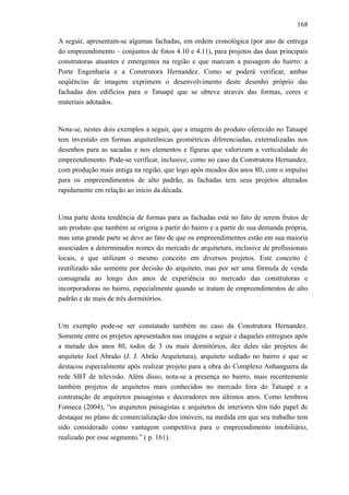 168
A seguir, apresentam-se algumas fachadas, em ordem cronológica (por ano de entrega
do empreendimento – conjuntos de fotos 4.10 e 4.11), para projetos das duas principais
construtoras atuantes e emergentes na região e que marcam a paisagem do bairro: a
Porte Engenharia e a Construtora Hernandez. Como se poderá verificar, ambas
seqüências de imagens exprimem o desenvolvimento deste desenho próprio das
fachadas dos edifícios para o Tatuapé que se obteve através das formas, cores e
materiais adotados.
Nota-se, nestes dois exemplos a seguir, que a imagem do produto oferecido no Tatuapé
tem investido em formas arquitetônicas geométricas diferenciadas, externalizadas nos
desenhos para as sacadas e nos elementos e figuras que valorizam a verticalidade do
empreendimento. Pode-se verificar, inclusive, como no caso da Construtora Hernandez,
com produção mais antiga na região, que logo após meados dos anos 80, com o impulso
para os empreendimentos de alto padrão, as fachadas tem seus projetos alterados
rapidamente em relação ao início da década.
Uma parte desta tendência de formas para as fachadas está no fato de serem frutos de
um produto que também se origina a partir do bairro e a partir de sua demanda própria,
mas uma grande parte se deve ao fato de que os empreendimentos estão em sua maioria
associados a determinados nomes do mercado de arquitetura, inclusive de profissionais
locais, e que utilizam o mesmo conceito em diversos projetos. Este conceito é
reutilizado não somente por decisão do arquiteto, mas por ser uma fórmula de venda
consagrada ao longo dos anos de experiência no mercado das construtoras e
incorporadoras no bairro, especialmente quando se tratam de empreendimentos de alto
padrão e de mais de três dormitórios.
Um exemplo pode-se ser constatado também no caso da Construtora Hernandez.
Somente entre os projetos apresentados nas imagens a seguir e daqueles entregues após
a metade dos anos 80, todos de 3 ou mais dormitórios, dez deles são projetos do
arquiteto Joel Abraão (J. J. Abrão Arquitetura), arquiteto sediado no bairro e que se
destacou especialmente após realizar projeto para a obra do Complexo Anhanguera da
rede SBT de televisão. Além disso, nota-se a presença no bairro, mais recentemente
também projetos de arquitetos mais conhecidos no mercado fora do Tatuapé e a
contratação de arquitetos paisagistas e decoradores nos últimos anos. Como lembrou
Fonseca (2004), “os arquitetos paisagistas e arquitetos de interiores têm tido papel de
destaque no plano de comercialização dos imóveis, na medida em que seu trabalho tem
sido considerado como vantagem competitiva para o empreendimento imobiliário,
realizado por esse segmento.” ( p. 161).
 