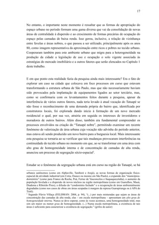 17
No entanto, o importante neste momento é ressaltar que as formas de apropriação do
espaço urbano no período formam uma gama diversa que vai da consolidação de novas
áreas de centralidade à dispersão e ao crescimento de formas precárias de ocupação do
espaço pelas camadas de baixa renda. Isso gerou, inclusive, a relação de vizinhança
entre favelas e áreas nobres, o que passou a ser utilizado, principalmente após os anos
80, como imagem representativa da aproximação entre ricos e pobres no tecido urbano.
Cooperaram também para este ambiente urbano que migra para a heterogeneidade na
produção da cidade a legislação de uso e ocupação o solo vigente associada às
estratégias do mercado imobiliário e a outros fatores que serão elencados no Capítulo 1
deste trabalho.
E em que ponto esta realidade fazia da pesquisa ainda mais interessante? Era o fato de
explorar um caso na cidade que colocava em foco processos em curso que estavam
transformando a estrutura urbana de São Paulo, mas que não necessariamente haviam
sido provocados pela implantação de equipamentos ligados ao setor terciário, mas,
como se confirmaria com os levantamentos feitos durante a pesquisa, apesar da
interferência de vários outros fatores, nada teria levado à atual vocação do Tatuapé se
não fosse o reconhecimento de uma demanda própria do bairro que, identificada por
construtores locais, foi explorada dando início à formação de um novo mercado
residencial o qual, por sua vez, atrairia em seguida os interesses de investidores e
moradores de outros bairros. Além disso, também era fundamental compreender os
processos envolvidos na criação do “Tatuapé nobre”, permitindo examinar um recente
fenômeno de valorização de área urbana cuja vocação não advinha do período anterior,
mas estava ali sendo produzido um novo bairro para a burguesia local. Mais interessante
esta pesquisa se tornaria ao se verificar que tais mudanças provocaram interferências na
continuidade do tecido urbano no momento em que, ao se transformar em uma área com
alto grau de homogeneidade interna e de concentração de camadas de alta renda,
anunciou um processo de segregação sócio-espacial2
.
Estudar se o fenômeno da segregação urbana está em curso na região do Tatuapé, se há
urbanos autônomos (como em Alphaville, Tamboré e Arujá), as novas formas de organização físico-
espacial da atividade industrial (em Cotia, Osasco ou mesmo em São Paulo), a expansão dos “municípios-
dormitório” (como para Franco da Rocha, Poá, Ferraz de Vasconcelos e Itaquaquecetuba), o aumento da
população favelada e a dispersão de novos núcleos na região metropolitana (como em Guarulhos, Mauá,
Diadema e Ribeirão Pires), a difusão do “condomínio fechado” e a recuperação de áreas ambientalmente
degradadas (como nos casos de obras em áreas ocupadas à margem da represa Guarapiranga ou à APA do
Tietê).
2
Segundo Flávio Villaça (FELDMAN: 2004, p. 94), “(...) por mais misturadas que sejam as áreas de
concentração das camadas de alta renda, elas – em escala metropolitana – apresentam um alto grau de
homogeneidade interna. Nunca se deve esperar, como às vezes acontece, uma homogeneidade total, mas
sim um maior ou menor grau de homogeneidade. (...) Numa escala metropolitana, a existência de tais
áreas é suficiente para caracterizar a existência de segregação.” (grifos do autor)
 