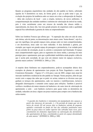 175
Quanto ao programa arquitetônico das unidades de alto padrão no bairro, sobretudo
aquelas de 4 dormitórios ou mais, de forma geral, o que se pode notar é que, na
evolução dos projetos há tendência cada vez maior em evitar a sobreposição de funções
– idéia não exclusiva do local – com a criação, inclusive, de novos ambientes. A
compartimentação das unidades também é sinônimo de valorização do imóvel na venda,
pois é visto socialmente como um recurso da moradia das classes média e,
especialmente, da classe alta. Isso tem gerado projetos de arquitetura onde a qualidade
espacial fica subordinada à garantia de status ao empreendimento.
Sobre isso lembrou Fonseca que afirma que: “A separação das salas em sala de estar,
sala íntima, sala de jantar, ou denominações mais atuais como ‘home-theater’, seja lá o
que isto signifique, tem gerado espaços ruins, porque cada vez mais compartimentadas,
e em decorrência, áreas cada vez mais reduzidas. A área destinada a galeria, por
exemplo, que sugere um grande espaço de passagem e permanência, é na verdade parte
de um corredor de circulação, já por si, estreito e comumente mal iluminado. O espaço
mais compartimentado sugere, para os segmentos de classe média, a presença de mais
prestígio para o apartamento, pois que a publicidade imobiliária ainda propõe a idéia de
que é aceita pela sociedade, de que com um número maior de espaços exclusivos,
permite maior conforto.” (FONSECA: 2004, p. 328).
A respeito deste fenômeno nos empreendimentos, pode-se acompanhar abaixo dois
exemplos de plantas de apartamentos (um projeto da Porte Engenharia e outro da
Construtora Hernandez – Figuras 4.7 e 4.8) para o ano de 2005, estágio mais atual do
mercado imobiliário residencial de alto padrão no Tatuapé. Nestes projetos, além do que
ocorre com o espaço das salas que se pode ver acima, notam-se os diversos usos que
ganham os terraços dos apartamentos, cada vez maiores e multifuncionais, inclusive
abrigando churrasqueira e somando como espaço para refeições. Também é possível
verificar a incidência de maior números de banheiros e de outro item de valorização do
apartamento: a suíte – com banheiro exclusivo para quase todos os dormitórios da
unidade, reduzidos em área e alguns um pouco maiores para compor com a banheira das
suítes-master.
“A questão dos banheiros é sintomática da manipulação dos espaços a
partir dos interesses de mercado. (...) No período de tempo que vai do
início do século XX até nossos dias os banheiros saíram de pequeno
apêndice construído no fundo do lote dos sobrados paulistanos mais
pobre ou peça única no andar superior dos sobrados mais ricos, para
constituírem em elementos importantes na valorização dos dormitórios
dos apartamentos de luxo, constituindo-se parte do espaço denominado
de suíte máster.” (FONSECA: 2004, p. 340)
 