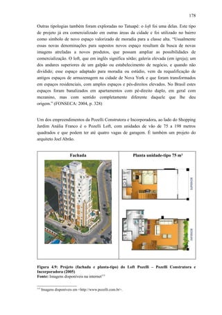 178
Outras tipologias também foram exploradas no Tatuapé: o loft foi uma delas. Este tipo
de projeto já era comercializado em outras áreas da cidade e foi utilizado no bairro
como símbolo de novo espaço valorizado de moradia para a classe alta. “Usualmente
essas novas denominações para supostos novos espaço resultam da busca de novas
imagens atreladas a novos produtos, que possam ampliar as possibilidades de
comercialização. O loft, que em inglês significa sótão; galeria elevada (em igreja); um
dos andares superiores de um galpão ou estabelecimento de negócio, e quando não
dividido; esse espaço adaptado para moradia ou estúdio, vem da requalificação de
antigos espaços de armazenagem na cidade de Nova York e que foram transformados
em espaços residenciais, com amplos espaços e pés-direitos elevados. No Brasil estes
espaços foram banalizados em apartamentos com pé-direito duplo, em geral com
mezanino, mas com sentido completamente diferente daquele que lhe deu
origem.” (FONSECA: 2004, p. 328)
Um dos empreendimentos da Pozelli Construtora e Incorporadora, ao lado do Shopping
Jardim Anália Franco é o Pozelli Loft, com unidades de vão de 75 a 198 metros
quadrados e que podem ter até quatro vagas de garagem. É também um projeto do
arquiteto Joel Abrão.
Fachada Planta unidade-tipo 75 m²
Figura 4.9: Projeto (fachada e planta-tipo) do Loft Pozelli – Pozelli Construtora e
Incorporadora (2005)
Fonte: Imagens disponíveis na internet115
115
Imagens disponíveis em <http://www.pozelli.com.br>.
 