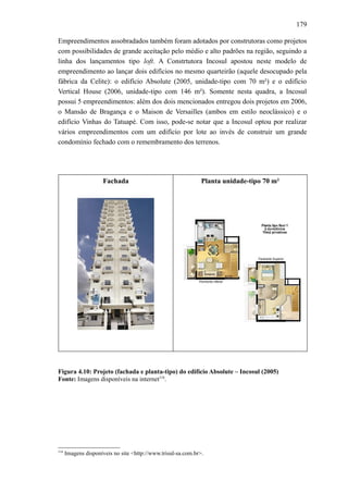 179
Empreendimentos assobradados também foram adotados por construtoras como projetos
com possibilidades de grande aceitação pelo médio e alto padrões na região, seguindo a
linha dos lançamentos tipo loft. A Constrtutora Incosul apostou neste modelo de
empreendimento ao lançar dois edifícios no mesmo quarteirão (aquele desocupado pela
fábrica da Celite): o edifício Absolute (2005, unidade-tipo com 70 m²) e o edifício
Vertical House (2006, unidade-tipo com 146 m²). Somente nesta quadra, a Incosul
possui 5 empreendimentos: além dos dois mencionados entregou dois projetos em 2006,
o Mansão de Bragança e o Maison de Versailles (ambos em estilo neoclássico) e o
edifício Vinhas do Tatuapé. Com isso, pode-se notar que a Incosul optou por realizar
vários empreendimentos com um edifício por lote ao invés de construir um grande
condomínio fechado com o remembramento dos terrenos.
Fachada Planta unidade-tipo 70 m²
Figura 4.10: Projeto (fachada e planta-tipo) do edifício Absolute – Incosul (2005)
Fonte: Imagens disponíveis na internet116
.
116
Imagens disponíveis no site <http://www.trisul-sa.com.br>.
 