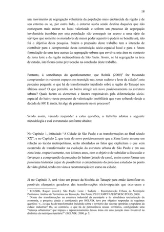 18
um movimento de segregação voluntária da população mais enobrecida da região e de
seu entorno ou se, por outro lado, o entorno acaba sendo destino daqueles que não
conseguem mais morar no local valorizado e sofrem um processo de segregação
involuntária (também por esta população não conseguir ter acesso a uma série de
serviços que somente os moradores de maior poder aquisitivo podem se beneficiar), não
foi o objetivo desta pesquisa. Porém o propósito deste trabalho tem a intenção de
contribuir para a compreensão desta constituição sócio-espacial local e para a futura
formulação de uma tese acerca da segregação urbana que envolva esta área no contexto
da zona leste e da região metropolitana de São Paulo. Assim, se há segregação na área
de estudo, isto ficará como provocação na conclusão deste trabalho.
Portanto, à semelhança do questionamento que Rolnik (2000)3
fez buscando
compreender os recentes espaços em transição nas zonas sudeste e leste da cidade4
, esta
pesquisa pergunta: o que há de transformador incidindo sobre a região do Tatuapé nos
últimos anos? O que permitiu ao bairro atingir um novo posicionamento na estrutura
urbana? Quais foram os elementos e fatores responsáveis pela diferenciação sócio-
espacial do bairro neste processo de valorização imobiliária que vem sofrendo desde a
década de 80? E ainda, há algo de permanente neste processo?
Sendo assim, visando responder a estas questões, o trabalho adotou a seguinte
metodologia e está estruturado conforme abaixo:
No Capítulo 1, intitulado “A Cidade de São Paulo e as transformações ao final século
XX”, e no Capítulo 2, que trata do novo posicionamento que a Zona Leste assume em
relação ao tecido metropolitano, serão abordados os fatos que explicitam o que vem
ocorrendo de transformador na evolução da estrutura urbana de São Paulo e em sua
zona leste, respectivamente, nos últimos anos, com o objetivo de subsidiar a discussão e
favorecer a compreensão da pesquisa do bairro (estudo de caso), assim como formar um
panorama histórico capaz de possibilitar o entendimento do processo estudado do ponto
de vista global, tendo em vista a reestruturação em curso na cidade.
Já no Capítulo 3, será visto um pouco da história do Tatuapé para então identificar os
possíveis elementos geradores das transformações sócio-espaciais que ocorreram e
3
ROLNIK, Raquel (coord.). São Paulo: Leste / Sudeste – Reestruturação Urbana da Metrópole
Paulistana: Análise de Territórios em Transição. São Paulo: PUCCAMP/FAPESP/SESC/PÓLIS, 2000.
4
Diante das transformações na estrutura industrial da metrópole e da simultânea terciarização da
economia, a pesquisa citada e coordenada por ROLNIK teve por objetivo responder às seguintes
questões: “(...) o que há de transformador incidindo sobre o território das várzeas operárias e populares da
cidade industrial? Ou, ao contrário, o que há de permanência nesses territórios, configurando uma
“herança urbanística” que impeça o reposicionamento dessas áreas em uma posição mais favorável na
dinâmica da metrópole terciária?” (ROLNIK: 2000, p. 5)
 