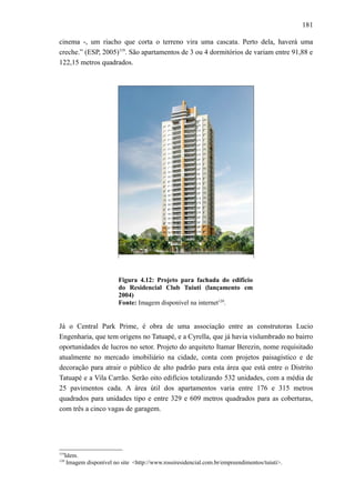 181
cinema -, um riacho que corta o terreno vira uma cascata. Perto dela, haverá uma
creche.” (ESP, 2005)119
. São apartamentos de 3 ou 4 dormitórios de variam entre 91,88 e
122,15 metros quadrados.
Figura 4.12: Projeto para fachada do edifício
do Residencial Club Tuiuti (lançamento em
2004)
Fonte: Imagem disponível na internet120
.
Já o Central Park Prime, é obra de uma associação entre as construtoras Lucio
Engenharia, que tem origens no Tatuapé, e a Cyrella, que já havia vislumbrado no bairro
oportunidades de lucros no setor. Projeto do arquiteto Itamar Berezin, nome requisitado
atualmente no mercado imobiliário na cidade, conta com projetos paisagístico e de
decoração para atrair o público de alto padrão para esta área que está entre o Distrito
Tatuapé e a Vila Carrão. Serão oito edifícios totalizando 532 unidades, com a média de
25 pavimentos cada. A área útil dos apartamentos varia entre 176 e 315 metros
quadrados para unidades tipo e entre 329 e 609 metros quadrados para as coberturas,
com três a cinco vagas de garagem.
119
Idem.
120
Imagem disponível no site <http://www.rossiresidencial.com.br/empreendimentos/tuiuti>.
 