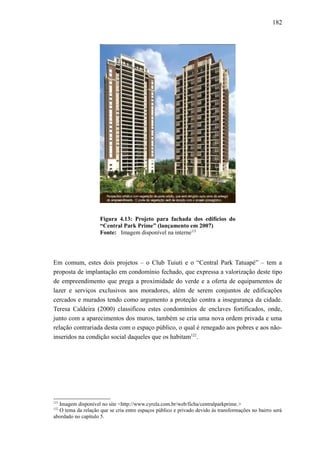 182
Figura 4.13: Projeto para fachada dos edifícios do
“Central Park Prime” (lançamento em 2007)
Fonte: Imagem disponível na interne121
Em comum, estes dois projetos – o Club Tuiuti e o “Central Park Tatuapé” – tem a
proposta de implantação em condomínio fechado, que expressa a valorização deste tipo
de empreendimento que prega a proximidade do verde e a oferta de equipamentos de
lazer e serviços exclusivos aos moradores, além de serem conjuntos de edificações
cercados e murados tendo como argumento a proteção contra a insegurança da cidade.
Teresa Caldeira (2000) classificou estes condomínios de enclaves fortificados, onde,
junto com a aparecimentos dos muros, também se cria uma nova ordem privada e uma
relação contrariada desta com o espaço público, o qual é renegado aos pobres e aos não-
inseridos na condição social daqueles que os habitam122
.
121
Imagem disponível no site <http://www.cyrela.com.br/web/ficha/centralparkprime.>
122
O tema da relação que se cria entre espaços público e privado devido às transformações no bairro será
abordado no capítulo 5.
 