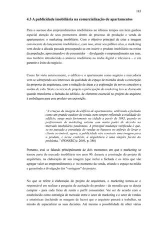 183
4.3 A publicidade imobiliária na comercialização de apartamentos
Para o sucesso dos empreendimentos imobiliários no últimos tempos um item ganhou
especial atenção de seus promotores dentro do processo de produção e venda de
apartamentos: o marketing imobiliário. Com o objetivo principal de criar a imagem
convincente do lançamento imobiliário e, com isso, atrair seu público alvo, o marketing
vem desde a década passada preocupando-se em inserir o produto imobiliário na rotina
da população, aproximando-o do consumidor – divulgando o empreendimento nas ruas,
mas também introduzindo o anúncio imobiliário na mídia digital e televisiva – e em
garantir o êxito do negócio.
Como foi visto anteriormente, o edifício e o apartamento como negócio e mercadoria
vem se sobrepondo aos interesses da qualidade do espaço de moradia desde a concepção
da proposta de arquitetura, com a redução de áreas e a exploração de novos conceitos e
modos de vida. Neste exercício de projeto a participação do marketing tem se destacado
quando transforma a fachada do edifício, de elemento essencial no projeto do arquiteto
à embalagem para este produto em exposição.
“A criação da imagem do edifício de apartamentos, utilizando a fachada
como um grande outdoor de venda, nem sempre refletindo a realidade do
edifício, surge mais fortemente na cidade a partir de 1995, quando os
profissionais de marketing entram com muito poder de decisão no
mercado imobiliário paulistano. A principal mudança verificada é que,
se no passado a estratégia de vendas se baseava no esforço de levar o
cliente ao imóvel, agora, a publicidade visa construir uma imagem para
o produto, e nesse contexto, a arquitetura é uma simples faceta do
problema.” (FONSECA: 2004, p. 380)
Portanto, está se falando principalmente de dois momentos em que o marketing se
tornou parte do mercado imobiliário nos anos 90: durante a construção do projeto de
arquitetura, na elaboração de sua imagem (que inclui a fachada e os itens que vão
agregar valor ao empreendimento), e no momento da venda, criando o espaço na mídia
e garantindo a divulgação das “vantagens” do projeto.
No que se refere à elaboração do projeto de arquitetura, o marketing tornou-se o
responsável em realizar a pesquisa de aceitação do produto - da moradia que se deseja
comprar - para cada faixa de renda e perfil consumidor. Vai ser de acordo com o
estabelecido como estratégia de mercado entre o setor de marketing e o setor de vendas
e estatísticas (incluindo as margens de lucro) que o arquiteto passará a trabalhar, na
missão de espacializar as suas decisões. Até mesmo a possibilidade de obter várias
 