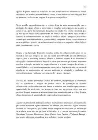 184
opções de planta através da adaptação de uma planta matriz no momento da venda,
oferecendo um produto personalizado ao cliente, é uma decisão de marketing que deve
ser estudada e realizada nos projetos de arquitetura e engenharia.
Neste sentido, conseqüentemente, o projeto deixa de estar comprometido com a
produção do espaço urbano e com todas as relações sócio-espaciais que podem se
desenvolver a partir da implantação do edifício na cidade. Isso resulta e resultará, pois
se trata de um processo em continuidade, em reflexos na vida urbana e está aliado ao
conceito de isolamento urbano, em função da violência urbana – exagerada pela mídia e
adotada pelo mercado imobiliário, convencendo o comprador de que a conexão entre os
espaços público e privado não se faz necessária e até mesmo pregando a não existência
deste contato com o exterior.
Porém, se na elaboração do projeto prevalece a idéia do edifício isolado, atual em sua
fachada e livre dos perigos e do caos da cidade, por outro lado, em um determinado
aspecto, para o marketing, interessa lembrar o ambiente externo. É no momento da
divulgação e da comercialização do edifício e dos apartamentos que se torna importante
ressaltar a situação territorial do empreendimento e as suas vantagens locacionais: a
acessibilidade, a proximidade com centros comerciais, a ligação com vias estruturais de
circulação, os equipamentos de serviços existentes e, sobretudo, a qualidade do
ambiente através da vizinhança com áreas verdes – praças e parques.
No caso do Tatuapé, procurando a venda das unidades, incorporadores e construtoras
não só exploraram a imagem do produto através da elaboração de fachadas
diferenciadas e sofisticadas em suas formas e materiais, mas também aproveitaram a
oportunidade da publicidade para realçar os itens que agregavam valores aos seus
projetos. A seguir apresenta-se algumas imagens de anúncios de onde se poderá destacar
alguns destes itens de valorização dos empreendimentos residenciais.
A começar pelos nomes dados aos edifícios e condomínios anunciados, em sua maioria
procuraram transmitir algum sentimento de nobreza, que remetam a algum momento
histórico de consagração, que lembre nomes europeus ou americanos ou mesmo que
faça relação com artes ou produtos sofisticados: é o caso de denominações como:
Mansão de Bragança, Haussmann, Sainte Claire e Anna Pavlova e Vinhas do Tatuapé -
que lembra a época da produção de uvas no bairro e remete ao vinho.
 