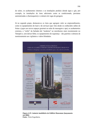 186
de suítes, os acabamentos internos e as instalações prediais (desde água e gás, por
exemplo, às instalações de itens adicionais como ar condicionado, persianas
automatizadas e churrasqueira) e o número de vagas de garagem.
Já no segundo grupo, destacam-se os itens que agregam valor ao empreendimento,
como os equipamentos de lazer e de serviços (que vãos desde os conhecidos salões de
festas e jogos aos novos espaços gourmet ou salas de massagem e spa), os acabamentos
externos, o “estilo” da fachada (do “moderno” ao neoclássico mais recentemente no
Tatuapé) e, sem deixar faltar, os equipamentos de segurança – das guaritas e câmeras de
monitoramento aos vigilantes e vidros blindados.
Figura 4.15: Anúncio imobiliário do Edifício Haussman (lançamento
em 2004)
Fonte: Porte Engenharia.
 