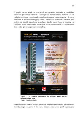 187
O terceiro grupo é aquele que corresponde aos elementos ressaltados na publicidade
imobiliária procurando dar valor à localização do empreendimento. Portanto, vão ser
realçados itens como a proximidade com algum importante centro comercial – de bairro
tradicional ou mesmo a um shopping center – a relação de vizinhança – sobretudo se o
projeto está inserido ou próximo a um bairro de alto padrão (como o “requinte e o
charme do Jardim Anália Franco” que se pode ler em alguns anúncios) – e a presença de
áreas verdes (praças ou parques) nos arredores.
Figura 4.16: Anúncio imobiliário do Edifício Anna Pavlova
(lançamento em 2004)
Fonte: Porte Engenharia
Especialmente no caso do Tatuapé, um de seus principais atrativos para o investimento
na verticalização residencial de alto padrão foi a existência de uma grande área verde no
 
