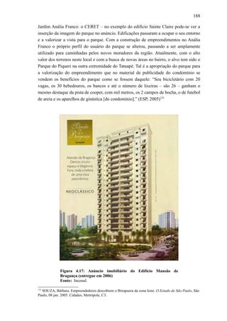 188
Jardim Anália Franco: o CERET – no exemplo do edifício Sainte Claire pode-se ver a
inserção da imagem do parque no anúncio. Edificações passaram a ocupar o seu entorno
e a valorizar a vista para o parque. Com a construção de empreendimentos no Anália
Franco o próprio perfil do usuário do parque se alterou, passando a ser amplamente
utilizado para caminhadas pelos novos moradores da região. Atualmente, com o alto
valor dos terrenos neste local e com a busca de novas áreas no bairro, o alvo tem sido o
Parque do Piqueri na outra extremidade do Tatuapé. Tal é a apropriação do parque para
a valorização do empreendimento que no material de publicidade do condomínio se
vendem os benefícios do parque como se fossem daquele: “Seu bicicletário com 20
vagas, os 30 bebedouros, os bancos e até o número de lixeiras – são 26 – ganham o
mesmo destaque da pista de cooper, com mil metros, os 2 campos de bocha, o de futebol
de areia e os aparelhos de ginástica [do condomínio].” (ESP, 2005)123
Figura 4.17: Anúncio imobiliário do Edifício Mansão de
Bragança (entregue em 2006)
Fonte: Incosul.
123
SOUZA, Bárbara. Empreendedores descobrem o Ibirapuera da zona leste. O Estado de São Paulo, São
Paulo, 08 jan. 2005. Cidades, Metrópole, C3.
 