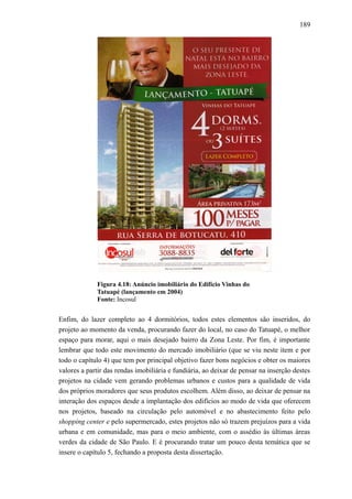 189
Figura 4.18: Anúncio imobiliário do Edifício Vinhas do
Tatuapé (lançamento em 2004)
Fonte: Incosul
Enfim, do lazer completo ao 4 dormitórios, todos estes elementos são inseridos, do
projeto ao momento da venda, procurando fazer do local, no caso do Tatuapé, o melhor
espaço para morar, aqui o mais desejado bairro da Zona Leste. Por fim, é importante
lembrar que todo este movimento do mercado imobiliário (que se viu neste item e por
todo o capítulo 4) que tem por principal objetivo fazer bons negócios e obter os maiores
valores a partir das rendas imobiliária e fundiária, ao deixar de pensar na inserção destes
projetos na cidade vem gerando problemas urbanos e custos para a qualidade de vida
dos próprios moradores que seus produtos escolhem. Além disso, ao deixar de pensar na
interação dos espaços desde a implantação dos edifícios ao modo de vida que oferecem
nos projetos, baseado na circulação pelo automóvel e no abastecimento feito pelo
shopping center e pelo supermercado, estes projetos não só trazem prejuízos para a vida
urbana e em comunidade, mas para o meio ambiente, com o assédio às últimas áreas
verdes da cidade de São Paulo. E é procurando tratar um pouco desta temática que se
insere o capítulo 5, fechando a proposta desta dissertação.
 