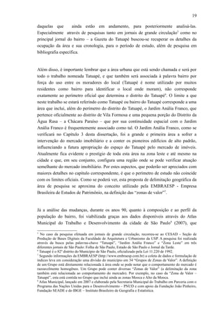 19
daquelas que ainda estão em andamento, para posteriormente analisá-las.
Especialmente através de pesquisas tanto em jornais de grande circulação5
como no
principal jornal do bairro – a Gazeta do Tatuapé buscou-se recuperar os detalhes da
ocupação da área e sua cronologia, para o período de estudo, além de pesquisa em
bibliografia específica.
Além disso, é importante lembrar que a área urbana que está sendo chamada e será por
todo o trabalho nomeada Tatuapé, e que também será associada à palavra bairro por
força do uso entre os moradores do local (Tatuapé é nome utilizado por muitos
residentes como bairro para identificar o local onde moram), não corresponde
exatamente ao perímetro oficial que determina o distrito do Tatuapé6
. O limite a que
neste trabalho se estará referindo como Tatuapé ou bairro do Tatuapé corresponde a uma
área que inclui, além do perímetro do distrito do Tatuapé, o Jardim Anália Franco, que
pertence oficialmente ao distrito de Vila Formosa e uma pequena porção do Distrito da
Água Rasa – a Chácara Paraíso – que por sua continuidade espacial com o Jardim
Anália Franco é frequentemente associado como tal. O Jardim Anália Franco, como se
verificará no Capítulo 3 desta dissertação, foi a grande e primeira área a sofrer a
intervenção do mercado imobiliário e a conter os pioneiros edifícios de alto padrão,
influenciando a futura apropriação do espaço do Tatuapé pelo mercado de imóveis.
Atualmente fica evidente o prestígio de toda esta área na zona leste e até mesmo na
cidade e que, em seu conjunto, configura uma região onde se pode verificar atuação
semelhante do mercado imobiliário. Por estes aspectos, que poderão ser apreciados com
maiores detalhes no capítulo correspondente, é que o perímetro de estudo não coincide
com os limites oficiais. Como se poderá ver, esta proposta de delimitação geográfica da
área de pesquisa se aproxima do conceito utilizado pela EMBRAESP - Empresa
Brasileira de Estudos de Patrimônio, na definição das “zonas de valor”7
.
Já a análise das mudanças, durante os anos 90, quanto à composição e ao perfil da
população do bairro, foi viabilizada graças aos dados disponíveis através do Atlas
Municipal do Trabalho e Desenvolvimento da cidade de São Paulo8
(2007), que
5
No caso da pesquisa efetuada em jornais de grande circulação, recorreu-se ao CESAD - Seção de
Produção de Bases Digitais da Faculdade de Arquitetura e Urbanismo da USP. A pesquisa foi realizada
através da busca pelas palavras-chave “Tatuapé”, “Jardim Anália Franco” e “Zona Leste” em três
diferentes jornais de São Paulo: Folha de São Paulo, Estado de São Paulo e Jornal da Tarde.
6
Tatuapé é o 82º distrito do Município de São Paulo, oficializado pela Lei 11.220 de 1992.
7
Segundo informações da EMBRAESP (http://www.embraesp.com.br) a coleta de dados e formulação de
índices leva em consideração uma divisão do município em 34 “Grupos de Zonas de Valor”. A definição
de um Grupo está diretamente relacionada à área onde se pode notar que o comportamento do mercado é
razoavelmente homogêneo. Um Grupo pode conter diversas “Zonas de Valor” (a delimitação da zona
também está relacionada ao comportamento do mercado). Por exemplo, no caso da “Zona de Valor –
Tatuapé”, esta está contida no Grupo que inclui ainda as zonas Mooca e Alto da Mooca.
8
Atlas Municipal, lançado em 2007 e elaborado pela Secretaria Municipal do Trabalho em Parceria com o
Programa das Nações Unidas para o Desenvolvimento – PNUD e com apoio da Fundação João Pinheiro,
Fundação SEADE e do IBGE – Instituto Brasileiro de Geografia e Estatística.
 