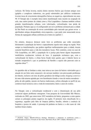 191
verticais. De forma inversa, muitos destes mesmos bairros que tiveram antigos usos
(galpões e complexos industriais, em geral) substituídos por edifícios residenciais
tiveram taxas de crescimento demográfico baixas ou negativas, especialmente nos anos
90. O Tatuapé não é exemplo único desta manifestação mais recente na ocupação do
solo, mas outros pontos da cidade como a Vila Leopoldina e Santana também sofrem
grandes transformações urbanas, com valorização, verticalização, mas perda de
população. Portanto aqui se vê configurando um novo problema estrutural para a cidade
de São Paulo na construção de novas centralidades pelo mercado que geram novas e
aprofundam antigas desigualdades sócio-espaciais, o que pode estar anunciando novas
formas de segregação urbana conforme já se tratou no capítulo 1.
No entanto, deseja-se destacar neste item os problemas que estão associados
diretamente à população do bairro e especialmente aquela mais antiga na região. Nem
sempre as transformações, que podem significar melhoramentos para a cidade, trazem
somente benefícios para a vida dos moradores locais. Pelo contrário, como no caso da
Vila Leopoldina, em 2007, a população foi à justiça para barrar alguns lançamentos
imobiliários residenciais verticais de luxo. A população reclamava que, com a
verticalização do bairro, o clima havia ficado mais quente, que o trânsito havia se
tornado insuportável e que os problemas de barulho e sujeira não paravam com as
seguidas obras124
.
As questões não se limitam a estas, mas nota-se nos casos de bairros valorizados que a
atração de um forte setor comercial e de serviços também vem provocando problemas
de trânsito, inclusive em tono de pólos geradores de tráfego (como shopping centers) e
de uma vida noturna agitada que vem literalmente tirando o sono de muitos moradores –
pólos de alto padrão, mesmo em bairros tradicionais, sofrem alteração no perfil de seu
comércio local inclusive com a vinda de restarurantes, bares e casas de eventos.
No Tatuapé, com a verticalização residencial e com a dinamização de seu pólo
comercial alguns problemas emergiram. Uma pesquisa da Universidade São Marcos,
realizada em 2003, que entrevistou 1032 moradores do bairro, perguntou a estes quaios
seriam os principais pontos negativos da região. O primeiro item classificado foi a
segurança, seguidos pela falta de limpeza pública, barulho, trânsito e ausência de
hospitais e postos de saúde. A presença de pedintes no bairro e o alto custo de vida
também foram citados.
124
DURAN, Sérgio; BRANCATELLI, Rodrigo. Moradores e urbanistas se mobilizam contra a
verticalização excessiva. O Estado de São Paulo, São Paulo, 08 jul. 2007. Cidades, Metrópole, C4.
 