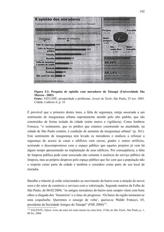 192
Figura 5.1: Pesquisa de opinião com moradores do Tatuapé (Universidade São
Marcos - 2003)
Fonte: TATUAPÉ: prosperidade e problemas. Jornal da Tarde, São Paulo, 25 nov. 2003.
Cidade, Caderno A, p. 16
É provável que o primeiro destes itens, a falta de segurança, esteja associada a um
sentimento de insegurança urbana supostamente atraído pelo alto padrão, que são
construídos de forma isolada da cidade (entre muros e vigilância). Como lembrou
Fonseca, “o isolamento, que os prédios que estamos construindo na atualidade, na
cidade de São Paulo contém, é condição de aumento da insegurança urbana” (p. 361).
Este sentimento de insegurança tem levado os moradores e síndicos a reforçar a
segurança do acesso às casas e edifícios com cercas, grades e outros artifícios,
acirrando o descompromisso com o espaço público que aqueles projetos já vem há
algum tempo apresentando na implantação de seus edifícios. Por conseqüência, a falta
de limpeza pública pode estar associada não somente à ausência do serviço público de
limpeza, mas ao próprio desprezo pelo espaço público que faz com que a população não
o respeite como parte da cidade e também o considere como parte do seu local de
moradia.
Barulho e trânsito já estão relacionados ao movimento do bairro com a atração de novos
usos e do setor de comércio e serviços com a valorização. Segundo matéria da Folha de
São Paulo, de 06/02/2004, “os antigos moradores do bairro nem sempre vêem com bons
olhos a chegada dos ‘forasteiros’ e o ônus do progresso. ‘Os bares da região tornaram-se
uma coqueluche. Queremos o sossego de volta’, queixa-se Waldir Fratucci, 65,
presidente da Sociedade Amigos do Tatuapé” (FSP, 2004)125
.
125
VALENTE, Edson. Luxo da zona sul custa menos na zona leste. Folha de São Paulo, São Paulo, p. 1,
08 fev. 2004.
 