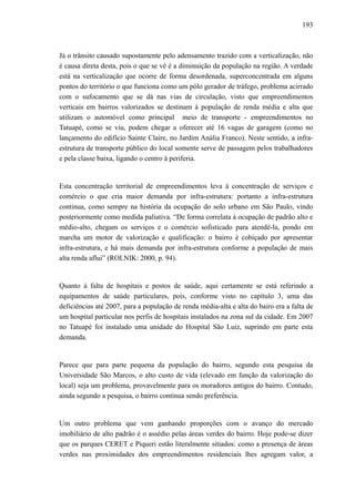 193
Já o trânsito causado supostamente pelo adensamento trazido com a verticalização, não
é causa direta desta, pois o que se vê é a diminuição da população na região. A verdade
está na verticalização que ocorre de forma desordenada, superconcentrada em alguns
pontos do território o que funciona como um pólo gerador de tráfego, problema acirrado
com o sufocamento que se dá nas vias de circulação, visto que empreendimentos
verticais em bairros valorizados se destinam à população de renda média e alta que
utilizam o automóvel como principal meio de transporte - empreendimentos no
Tatuapé, como se viu, podem chegar a oferecer até 16 vagas de garagem (como no
lançamento do edifício Sainte Claire, no Jardim Anália Franco). Neste sentido, a infra-
estrutura de transporte público do local somente serve de passagem pelos trabalhadores
e pela classe baixa, ligando o centro à periferia.
Esta concentração territorial de empreendimentos leva à concentração de serviços e
comércio o que cria maior demanda por infra-estrutura: portanto a infra-estrutura
continua, como sempre na história da ocupação do solo urbano em São Paulo, vindo
posteriormente como medida paliativa. “De forma correlata à ocupação de padrão alto e
médio-alto, chegam os serviços e o comércio sofisticado para atendê-la, pondo em
marcha um motor de valorização e qualificação: o bairro é cobiçado por apresentar
infra-estrutura, e há mais demanda por infra-estrutura conforme a população de mais
alta renda aflui” (ROLNIK: 2000, p. 94).
Quanto à falta de hospitais e postos de saúde, aqui certamente se está referindo a
equipamentos de saúde particulares, pois, conforme visto no capítulo 3, uma das
deficiências até 2007, para a população de renda média-alta e alta do bairo era a falta de
um hospital particular nos perfis de hospitais instalados na zona sul da cidade. Em 2007
no Tatuapé foi instalado uma unidade do Hospital São Luiz, suprindo em parte esta
demanda.
Parece que para parte pequena da população do bairro, segundo esta pesquisa da
Universidade São Marcos, o alto custo de vida (elevado em função da valorização do
local) seja um problema, provavelmente para os moradores antigos do bairro. Contudo,
ainda segundo a pesquisa, o bairro continua sendo preferência.
Um outro problema que vem ganhando proporções com o avanço do mercado
imobiliário de alto padrão é o assédio pelas áreas verdes do bairro. Hoje pode-se dizer
que os parques CERET e Piqueri estão literalmente sitiados: como a presença de áreas
verdes nas proximidades dos empreendimentos residenciais lhes agregam valor, a
 