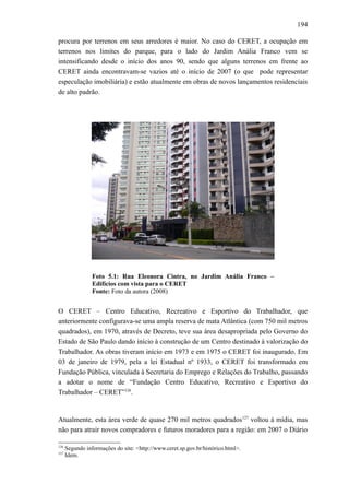 194
procura por terrenos em seus arredores é maior. No caso do CERET, a ocupação em
terrenos nos limites do parque, para o lado do Jardim Anália Franco vem se
intensificando desde o início dos anos 90, sendo que alguns terrenos em frente ao
CERET ainda encontravam-se vazios até o início de 2007 (o que pode representar
especulação imobiliária) e estão atualmente em obras de novos lançamentos residenciais
de alto padrão.
Foto 5.1: Rua Eleonora Cintra, no Jardim Anália Franco –
Edifícios com vista para o CERET
Fonte: Foto da autora (2008)
O CERET – Centro Educativo, Recreativo e Esportivo do Trabalhador, que
anteriormente configurava-se uma ampla reserva de mata Atlântica (com 750 mil metros
quadrados), em 1970, através de Decreto, teve sua área desapropriada pelo Governo do
Estado de São Paulo dando início à construção de um Centro destinado à valorização do
Trabalhador. As obras tiveram início em 1973 e em 1975 o CERET foi inaugurado. Em
03 de janeiro de 1979, pela a lei Estadual nº 1933, o CERET foi transformado em
Fundação Pública, vinculada à Secretaria do Emprego e Relações do Trabalho, passando
a adotar o nome de “Fundação Centro Educativo, Recreativo e Esportivo do
Trabalhador – CERET”126
.
Atualmente, esta área verde de quase 270 mil metros quadrados127
voltou à mídia, mas
não para atrair novos compradores e futuros moradores para a região: em 2007 o Diário
126
Segundo informações do site: <http://www.ceret.sp.gov.br/histórico.html>.
127
Idem.
 