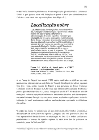 195
de São Paulo levantou a possibilidade de uma negociação que envolveria o Governo do
Estado o qual poderia estar com intenções de passar o local para administração da
Prefeitura como passo para a privatização da área (Figura 5.2).
Figura 5.2: Matéria de jornal sobre o CERET
intitulada “Localização nobre” (2007)
Fonte: LOCALIZAÇÃO nobre. Diário de São Paulo, São
Paulo, p. a08a, 14 set. 2007
Já no Parque do Piqueri, que possui 97.272 metros quadrados, os edifícios que mais
recentemente migraram para a parte baixa do Tatuapé, literalmente invadiram o parque.
Esta área verde, antiga chácara do Piqueri e que pertenceu ao Conde Francisco
Matarazzo no início do século XX, teve sua área remanescente declarada de utilidade
pública pelo Município em 1971, sendo inaugurado em 1978128
. No final dos anos 90
começou a chamar a atenção dos construtores interessados em áreas mais baratas (ainda
não valorizadas) no Tatuapé e eo entorno do parque, sendo desocupado com a saída das
indústrias do local, serviu como excelente localização para a promoção imobiliária de
alto padrão.
O assédio ao parque foi tamanho que um dos empreendimentos vizinhos ao mesmo, o
Residencial Club Tuiuti (citado no capítulo 4), chegou a ter a obra questionada tendo em
vista a proximidade das edificações e a arborização. Na foto 5.2 se poderá verificar esta
proximidade e a ameaça às espécies vegetais do local. Esta foto foi publicada em
matéria do Jornal da Tarde em 2007.
128
Informação disponível no site: <http://www.prodam.sp.gov.br/svma/parques/piqueri/index.htm>.
 