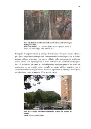 196
Foto 5.2: Edifício residencial sendo construído ao lado do Parque
do Piqueri (2007)
Fonte: MORENO, Ana Carolina. Prédio invade o parque. Jornal da
Tarde, São Paulo, 16 jul. 2007. Cidade, p. 4A
Com parte do empreendimento já entregue é interessante notar que o mesmo interesse
para que o parque fosse como parte do condomínio não aconteceu para com os demais
espaços públicos no projeto, visto que os edifícios estão completamente isolados do
espaço urbano (sua implantação se dá numa parte mais alta construída em relação à
rua). O isolamento que pode ser utilizado como argumento positivo na venda do
apartamento é, na verdade, como negação ao espaço público, negativo para o
desenvolvimento das relações sociais na cidade, agravando as diferenças na ocupação
do solo urbano, como se poderá verificar no item a seguir.
Foto 5.3: Edifício residencial construído ao lado do Parque do
Piqueri
Fonte: Foto da autora (2008)
 