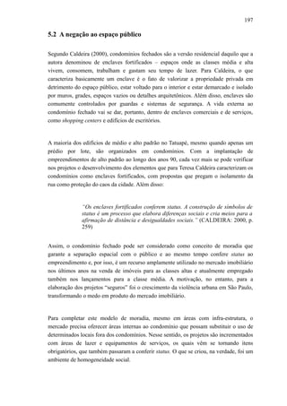 197
5.2 A negação ao espaço público
Segundo Caldeira (2000), condomínios fechados são a versão residencial daquilo que a
autora denominou de enclaves fortificados – espaços onde as classes média e alta
vivem, consomem, trabalham e gastam seu tempo de lazer. Para Caldeira, o que
caracteriza basicamente um enclave é o fato de valorizar a propriedade privada em
detrimento do espaço público, estar voltado para o interior e estar demarcado e isolado
por muros, grades, espaços vazios ou detalhes arquitetônicos. Além disso, enclaves são
comumente controlados por guardas e sistemas de segurança. A vida externa ao
condomínio fechado vai se dar, portanto, dentro de enclaves comerciais e de serviços,
como shopping centers e edifícios de escritórios.
A maioria dos edifícios de médio e alto padrão no Tatuapé, mesmo quando apenas um
prédio por lote, são organizados em condomínios. Com a implantação de
empreendimentos de alto padrão ao longo dos anos 90, cada vez mais se pode verificar
nos projetos o desenvolvimento dos elementos que para Teresa Caldeira caracterizam os
condomínios como enclaves fortificados, com propostas que pregam o isolamento da
rua como proteção do caos da cidade. Além disso:
“Os enclaves fortificados conferem status. A construção de símbolos de
status é um processo que elabora diferenças sociais e cria meios para a
afirmação de distância e desigualdades sociais.” (CALDEIRA: 2000, p.
259)
Assim, o condomínio fechado pode ser considerado como conceito de moradia que
garante a separação espacial com o público e ao mesmo tempo confere status ao
empreendimento e, por isso, é um recurso amplamente utilizado no mercado imobiliário
nos últimos anos na venda de imóveis para as classes altas e atualmente empregado
também nos lançamentos para a classe média. A motivação, no entanto, para a
elaboração dos projetos “seguros” foi o crescimento da violência urbana em São Paulo,
transformando o medo em produto do mercado imobiliário.
Para completar este modelo de moradia, mesmo em áreas com infra-estrutura, o
mercado precisa oferecer áreas internas ao condomínio que possam substituir o uso de
determinados locais fora dos condomínios. Nesse sentido, os projetos são incrementados
com áreas de lazer e equipamentos de serviços, os quais vêm se tornando itens
obrigatórios, que também passaram a conferir status. O que se criou, na verdade, foi um
ambiente de homogeneidade social.
 