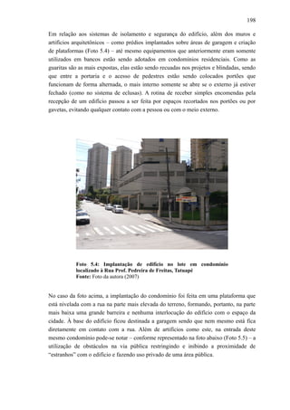 198
Em relação aos sistemas de isolamento e segurança do edifício, além dos muros e
artifícios arquitetônicos – como prédios implantados sobre áreas de garagem e criação
de plataformas (Foto 5.4) – até mesmo equipamentos que anteriormente eram somente
utilizados em bancos estão sendo adotados em condomínios residenciais. Como as
guaritas são as mais expostas, elas estão sendo recuadas nos projetos e blindadas, sendo
que entre a portaria e o acesso de pedestres estão sendo colocados portões que
funcionam de forma alternada, o mais interno somente se abre se o externo já estiver
fechado (como no sistema de eclusas). A rotina de receber simples encomendas pela
recepção de um edifício passou a ser feita por espaços recortados nos portões ou por
gavetas, evitando qualquer contato com a pessoa ou com o meio externo.
Foto 5.4: Implantação de edifício no lote em condomínio
localizado à Rua Prof. Pedreira de Freitas, Tatuapé
Fonte: Foto da autora (2007)
No caso da foto acima, a implantação do condomínio foi feita em uma plataforma que
está nivelada com a rua na parte mais elevada do terreno, formando, portanto, na parte
mais baixa uma grande barreira e nenhuma interlocução do edifício com o espaço da
cidade. À base do edifício ficou destinada a garagem sendo que nem mesmo está fica
diretamente em contato com a rua. Além de artifícios como este, na entrada deste
mesmo condomínio pode-se notar – conforme representado na foto abaixo (Foto 5.5) – a
utilização de obstáculos na via pública restringindo e inibindo a proximidade de
“estranhos” com o edifício e fazendo uso privado de uma área pública.
 