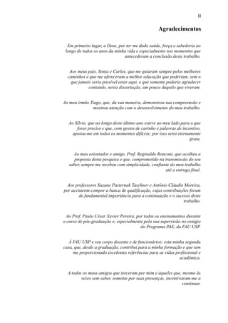 II
Agradecimentos
Em primeiro lugar, a Deus, por ter me dado saúde, força e sabedoria ao
longo de todos os anos da minha vida e especialmente nos momentos que
antecederam a conclusão deste trabalho.
Aos meus pais, Sonia e Carlos, que me guiaram sempre pelos melhores
caminhos e que me ofereceram a melhor educação que poderiam, sem o
que jamais seria possível estar aqui, e que somente poderia agradecer
contando, nesta dissertação, um pouco daquilo que viveram.
Ao meu irmão Tiago, que, da sua maneira, demonstrou sua compreensão e
mostrou atenção com o desenvolvimento do meu trabalho.
Ao Sílvio, que ao longo deste último ano esteve ao meu lado para o que
fosse preciso e que, com gestos de carinho e palavras de incentivo,
apoiou-me em todos os momentos difíceis; por isso serei eternamente
grata.
Ao meu orientador e amigo, Prof. Reginaldo Ronconi, que acolheu a
proposta desta pesquisa e que, comprometido na transmissão do seu
saber, sempre me recebeu com simplicidade, confiante do meu trabalho
até a entrega final.
Aos professores Suzana Pasternak Taschner e Antônio Cláudio Moreira,
por aceitarem compor a banca de qualificação, cujas contribuições foram
de fundamental importância para a continuação e o sucesso deste
trabalho.
Ao Prof. Paulo César Xavier Pereira, por todos os ensinamentos durante
o curso de pós-graduação e, especialmente pela sua supervisão no estágio
do Programa PAE, da FAU USP.
À FAU USP e seu corpo docente e de funcionários; esta minha segunda
casa, que, desde a graduação, contribui para a minha formação e que tem
me proporcionado excelentes referências para as vidas profissional e
acadêmica.
A todos os meus amigos que torceram por mim e àqueles que, mesmo às
vezes sem saber, somente por suas presenças, incentivaram-me a
continuar.
 