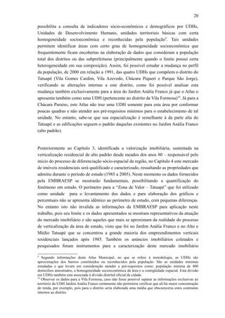 20
possibilita a consulta de indicadores sócio-econômicos e demográficos por UDHs,
Unidades de Desenvolvimento Humano, unidades territoriais básicas com certa
homogeneidade socioeconômica e reconhecidas pela população9
. Tais unidades
permitem identificar áreas com certo grau de homogeneidade socioeconômica que
frequentemente ficam encobertas na elaboração de dados que consideram a população
total dos distritos ou das subprefeituras (principalmente quando o limite possui certa
heterogeneidade em sua composição). Assim, foi possível estudar a mudança no perfil
da população, de 2000 em relação a 1991, das quatro UDHs que compõem o distrito do
Tatuapé (Vila Gomes Cardim, Vila Azevedo, Chácara Piqueri e Parque São Jorge),
verificando as alterações internas a este distrito, como foi possível analisar esta
mudança também exclusivamente para a área do Jardim Anália Franco já que o Atlas o
apresenta também como uma UDH (pertencente ao distrito da Vila Formosa)10
. Já para a
Chácara Paraíso, este Atlas não traz uma UDH somente para esta área por conformar
poucas quadras e não atender aos pré-requisitos mínimos para o estabelecimento de tal
unidade. No entanto, sabe-se que sua espacialização é semelhante à da parte alta do
Tatuapé e as edificações seguem o padrão daquelas existentes no Jardim Anália Franco
(alto padrão).
Posteriormente ao Capítulo 3, identificada a valorização imobiliária, sustentada na
verticalização residencial de alto padrão desde meados dos anos 80 – responsável pelo
início do processo de diferenciação sócio-espacial da região, no Capítulo 4 este mercado
de imóveis residenciais será qualificado e caracterizado, ressaltando as propriedades que
admitiu durante o período de estudo (1985 a 2005). Neste momento os dados fornecidos
pela EMBRAESP se mostrarão fundamentais, possibilitando a quantificação do
fenômeno em estudo. O perímetro para a “Zona de Valor – Tatuapé” que foi utilizado
como unidade para o levantamento dos dados e para elaboração dos gráficos e
percentuais não se apresenta idêntico ao perímetro de estudo, com pequenas diferenças.
No entanto isto não invalida as informações da EMBRAESP para aplicação neste
trabalho, pois seu limite e os dados apresentados se mostram representativos da atuação
do mercado imobiliário e são aqueles que mais se aproximam da realidade do processo
de verticalização da área de estudo, visto que foi no Jardim Anália Franco e no Alto e
Médio Tatuapé que se concentrou a grande maioria dos empreendimentos verticais
residenciais lançados após 1985. Também os anúncios imobiliários coletados e
pesquisados foram instrumentos para a caracterização deste mercado imobiliário
9
Segundo informações deste Atlas Municipal, no que se refere à metodologia, as UDHs são
aproximações dos bairros constituídos ou reconhecidos pela população. São as unidades mínimas
estudadas e que levam em consideração atender a pré-requisitos como: população mínima de 400
domicílios amostrados, a homogeneidade socioeconômica da área e a contigüidade espacial. Esta divisão
em UDHs também esta associada à divisão distrital oficial da cidade.
10
Observar os dados para a Vila Formosa, caso não fosse possível separar as informações exclusivas ao
território da UDH Jardim Anália Franco certamente não permitiria verificar que ali há maior concentração
de renda, por exemplo, pois para o distrito seria elaborada uma média que obscureceria estes contrastes
internos ao distrito.
 