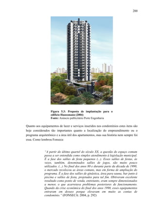 200
Figura 5.3: Proposta de implantação para o
edifício Haussmann (2004)
Fonte: Anúncio publicitário Porte Engenharia
Quanto aos equipamentos de lazer e serviços inseridos nos condomínios estes itens são
hoje considerados tão importantes quanto a localização do empreendimento ou o
programa arquitetônico e a área útil dos apartamentos, mas sua história nem sempre foi
essa. Como lembrou Fonseca:
“A partir do último quartel do século XX, a questão do espaço comum
passa a ser entendida como simples atendimento à legislação municipal.
É a fase dos salões de festa pequenos (...). Esses salões de festas, às
vezes, também, denominados salões de jogos, são muito pouco
utilizados. (...) No final dos anos 80 e durante parte da década de 1990,
o mercado recolocou as áreas comuns, mas em forma de ampliação do
programa. É a fase dos salões de ginástica, área para sauna, bar junto à
piscina e salões de festa, projetados para tal fim. Obtiveram excelente
resultado como ponto de venda, entretanto, eram sempre dimensionados
a menor, o que acarretava problemas posteriores de funcionamento.
Quando da crise econômica do final dos anos 1990, esses equipamentos
entraram em desuso porque elevavam em muito as contas de
condomínio.” (FONSECA: 2004, p. 292)
 