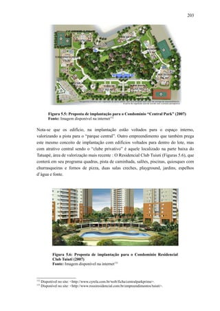 203
Figura 5.5: Proposta de implantação para o Condomínio “Central Park” (2007)
Fonte: Imagem disponível na internet132
Nota-se que os edifício, na implantação estão voltados para o espaço interno,
valorizando a pista para o “parque central”. Outro empreendimento que também prega
este mesmo conceito de implantação com edifícios voltados para dentro do lote, mas
com atrativo central sendo o “clube privativo” é aquele localizado na parte baixa do
Tatuapé, área de valorização mais recente : O Residencial Club Tuiuti (Figuras 5.6), que
conterá em seu programa quadras, pista de caminhada, salões, piscinas, quiosques com
churrasqueiras e fornos de pizza, duas salas creches, playground, jardins, espelhos
d’água e fonte.
Figura 5.6: Proposta de implantação para o Condomínio Residencial
Club Tuiuti (2007)
Fonte: Imagem disponível na internet133
132
Disponível no site: <http://www.cyrela.com.br/web/ficha/centralparkprime>.
133
Disponível no site: <http://www.rossiresidencial.com.br/empreendimentos/tuiuti>.
 