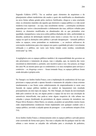 204
Segundo Caldeira (1997): “Ao se analisar quais elementos da arquitetura e do
planejamento urbano modernistas são usados e quais são modificados ou abandonados
na nova forma urbana gerada pelos enclaves fortificados, chega-se a uma conclusão
clara: os elementos mantidos são aqueles que destroem o espaço público e a vida social
moderna (vias expressas – ou seja, ruas socialmente mortas –, construções esculturais
separadas por vazios e desconsiderando o alinhamento das ruas, edifícios voltados para
dentro); os elementos modificados ou abandonados são os que pretendem criar
igualdade, transparência e uma nova esfera pública (fachadas de vidro, uniformidade no
desenho, ausência de delimitação material como muros e cercas). Em vez de criar o
espaço no qual as distinções entre público e privado desapareçam – tornando públicos
todos os espaços, como pretendiam os modernistas –, os enclaves utilizam-se de
convenções modernistas para criar espaços nos quais a qualidade privada é visivelmente
reforçada e o público, um vazio sem forma tratado como resíduo, considerado
irrelevante” (p. 168).
A negligência com os espaços públicos também é de responsabilidade dos governos ao
não priorizarem o tratamento de praças, ruas e calçadas, que, na maioria das vezes
encontram-se deteriorados e, portanto, sem incentivo para o uso. Aos poucos, ao longo
dos anos 90, ao mesmo passo que os condomínios e os seus exemplares para serviços e
comércios – os shoppings centers – foram tomando força, os espaços públicos foram
sendo deixados à própria sorte.
No Tatuapé e no Jardim Anália Franco, com a implantação de condomínios de luxo que
priorizam o espaço privado e apenas fazendo o tratamento de calçadas e áreas externas
imediatamente a sua frente como embelezamento do empreendimento (e neste caso
fazendo do espaço público também um outdoor do lançamento) tem resultado
principalmente em dois tipos de espaço. No Alto Tatuapé, em função da movimentação
dada pelo comércio de rua, em alguns pontos o espaço da rua teve sua circulação de
automóveis intensificada, mas pode-se notar alguns resquícios de vida urbana nas
calçadas e praças (lembrando da persistência de alguns costumes de moradores nas
Praças Silvio Romero e Bom Parto), no entanto, já podem ser percebidos muitos locais
onde empreendimentos residenciais foram implantados sem qualquer cuidado com o
espaço público, servindo a calçada apenas de passagem – e em ambiente inóspito (Foto
5.6).
Já no Jardim Anália Franco, o distanciamento entre os espaços público e privado parece
estar ocorrendo de forma mais grave. Nas ruas e calçadas não há qualquer sinal de vida
urbana e nem mesmo as calçadas são utilizadas para a circulação de pedestres,
 