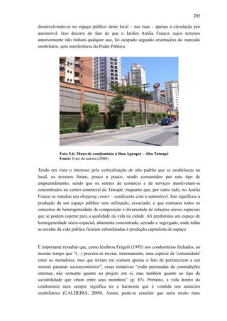205
desenvolvendo-se no espaço público deste local – nas ruas – apenas a circulação por
automóvel. Isso decorre do fato de que o Jardim Anália Franco, cujos terrenos
anteriormente não tinham qualquer uso, foi ocupado segundo orientações do mercado
imobiliário, sem interferência do Poder Público.
Foto 5.6: Muro de condomínio à Rua Aguapeí – Alto Tatuapé
Fonte: Foto da autora (2006)
Tendo em vista o interesse pela verticalização de alto padrão que se estabeleceu no
local, os terrenos foram, pouco a pouco, sendo consumidos por este tipo de
empreendimento, sendo que os setores de comércio e de serviços mantiveram-se
concentrados no centro comercial do Tatuapé, enquanto que, por outro lado, no Anália
Franco se instalou um shopping center – condizente com o automóvel. Isto significou a
produção de um espaço público sem utilização, esvaziado, e que contraria todos os
conceitos de heterogeneidade de composição e diversidade de relações sócios espaciais
que se podem esperar para a qualidade da vida na cidade. Ali predomina um espaço de
homogeneidade sócio-espacial, altamente concentrado, cerrado e segregado, onde todas
as escalas da vida pública ficaram subordinadas à produção capitalista do espaço.
É importante ressaltar que, como lembrou Frúgoli (1995) nos condomínios fechados, ao
mesmo tempo que “(...) procura-se recriar, internamente, uma espécie de 'comunidade'
entre os moradores, mas que teriam em comum apenas o fato de pertencerem a um
mesmo patamar socioeconômico”, essas tentativas “estão permeadas de contradições
internas, não somente quanto ao projeto em si, mas também quanto ao tipo de
sociabilidade que criam entre seus membros” (p. 87). Portanto, a vida dentro do
condomínio nem sempre significa ter a harmonia que é vendida nos anúncios
imobiliários (CALDEIRA, 2000). Assim, pode-se concluir que seria muito mais
 