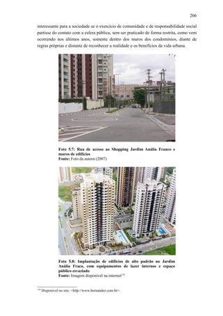 206
interessante para a sociedade se o exercício de comunidade e de responsabilidade social
partisse do contato com a esfera pública, sem ser praticado de forma restrita, como vem
ocorrendo nos últimos anos, somente dentro dos muros dos condomínios, diante de
regras próprias e distante de reconhecer a realidade e os benefícios da vida urbana.
Foto 5.7: Rua de acesso ao Shopping Jardim Anália Franco e
muros de edifícios
Fonte: Foto da autora (2007)
Foto 5.8: Implantação de edifícios de alto padrão no Jardim
Anália Fraco, com equipamentos de lazer internos e espaço
público esvaziado
Fonte: Imagem disponível na internet134
134
Disponível no site: <http://www.hernandez.com.br>.
 