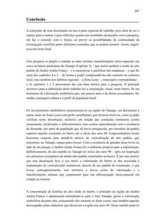207
Conclusão
A conclusão de uma dissertação ou tese é parte especial do trabalho, pois além de ser o
espaço para a síntese e para reflexões quanto aos resultados alcançados com a pesquisa,
ela faz a conexão com o futuro, ao prever as possibilidades de continuidade da
investigação científica pelos diferentes caminhos que se poderá assumir. Assim, seguir-
se-á este texto final.
Esta pesquisa se propôs a estudar as mais recentes transformações sócio-espaciais em
curso no bairro paulistano do Tatuapé (Capítulo 3) – que inclui também o nicho de alto
padrão do Jardim Anália Franco – e a caracterizar e qualificar tais mudanças – o que foi
tema dos capítulos 4 e 5 – de forma a poder compreendê-las não somente no contexto
local, mas também nos âmbitos regional – a Zona Leste –, municipal e metropolitano –
e os capítulos 1 e 2 procuraram dar esta base teórica para a pesquisa. O principal
incentivo para a elaboração deste trabalho foi a constatação visual, neste bairro, de um
fenômeno de valorização imobiliária que, em poucos anos e de forma avassaladora, fez
mudar a paisagem urbana e o perfil da população local.
Os investimentos imobiliários concentraram-se na região do Tatuapé, em detrimento a
outras áreas da Zona Leste com perfis semelhantes, por diversos motivos, como se pôde
verificar nesta dissertação, inclusive em função das condições territoriais (como
zoneamento, localização e infra-estrutura), mas contou especialmente com a existência
de demanda, por parte da população que ali havia enriquecido, por moradias de padrão
superior àquelas existentes no bairro até o início dos anos 80. Empreendedores locais
buscaram resposta para atendê-la através da verticalização de alto padrão, que
encontrou, no Tatuapé, espaço para crescer. Com a existência de grandes áreas livres ao
lado de um parque, o Jardim Anália Franco foi o ambiente propício para a implantação,
definitivamente, do alto padrão no Tatuapé no início dos anos 90 – após ter inspiração
nos primeiros exemplares de médio-alto padrão construídos no bairro. É por este motivo
que esta dissertação leva o seu título: a valorização do bairro se deu associada à
implantação da verticalização residencial, através do seu padrão de construção, o que
levou, conseqüentemente, este território a novos ciclos de valorização e a
transformações urbanas que cooperaram para sua diferenciação sócio-espacial em
relação ao entorno.
A concentração de famílias de alta renda no bairro, a princípio na região do Jardim
Anália Franco e rapidamente estendendo-se para o Alto Tatuapé, gerou a valorização
imobiliária da parte alta, consumindo não somente as áreas vazias, mas também aquelas
desocupadas pelas indústrias que deixavam a região nos anos 90. Neste sentido pode-se
 