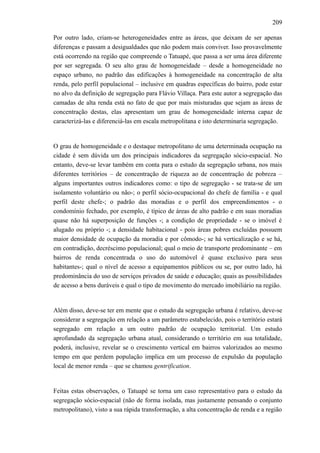 209
Por outro lado, criam-se heterogeneidades entre as áreas, que deixam de ser apenas
diferenças e passam a desigualdades que não podem mais conviver. Isso provavelmente
está ocorrendo na região que compreende o Tatuapé, que passa a ser uma área diferente
por ser segregada. O seu alto grau de homogeneidade – desde a homogeneidade no
espaço urbano, no padrão das edificações à homogeneidade na concentração de alta
renda, pelo perfil populacional – inclusive em quadras específicas do bairro, pode estar
no alvo da definição de segregação para Flávio Villaça. Para este autor a segregação das
camadas de alta renda está no fato de que por mais misturadas que sejam as áreas de
concentração destas, elas apresentam um grau de homogeneidade interna capaz de
caracterizá-las e diferenciá-las em escala metropolitana e isto determinaria segregação.
O grau de homogeneidade e o destaque metropolitano de uma determinada ocupação na
cidade é sem dúvida um dos principais indicadores da segregação sócio-espacial. No
entanto, deve-se levar também em conta para o estudo da segregação urbana, nos mais
diferentes territórios – de concentração de riqueza ao de concentração de pobreza –
alguns importantes outros indicadores como: o tipo de segregação - se trata-se de um
isolamento voluntário ou não-; o perfil sócio-ocupacional do chefe de família - e qual
perfil deste chefe-; o padrão das moradias e o perfil dos empreendimentos - o
condomínio fechado, por exemplo, é típico de áreas de alto padrão e em suas moradias
quase não há superposição de funções -; a condição de propriedade - se o imóvel é
alugado ou próprio -; a densidade habitacional - pois áreas pobres excluídas possuem
maior densidade de ocupação da moradia e por cômodo-; se há verticalização e se há,
em contradição, decréscimo populacional; qual o meio de transporte predominante – em
bairros de renda concentrada o uso do automóvel é quase exclusivo para seus
habitantes-; qual o nível de acesso a equipamentos públicos ou se, por outro lado, há
predominância do uso de serviços privados de saúde e educação; quais as possibilidades
de acesso a bens duráveis e qual o tipo de movimento do mercado imobiliário na região.
Além disso, deve-se ter em mente que o estudo da segregação urbana é relativo, deve-se
considerar a segregação em relação a um parâmetro estabelecido, pois o território estará
segregado em relação a um outro padrão de ocupação territorial. Um estudo
aprofundado da segregação urbana atual, considerando o território em sua totalidade,
poderá, inclusive, revelar se o crescimento vertical em bairros valorizados ao mesmo
tempo em que perdem população implica em um processo de expulsão da população
local de menor renda – que se chamou gentrification.
Feitas estas observações, o Tatuapé se torna um caso representativo para o estudo da
segregação sócio-espacial (não de forma isolada, mas justamente pensando o conjunto
metropolitano), visto a sua rápida transformação, a alta concentração de renda e a região
 