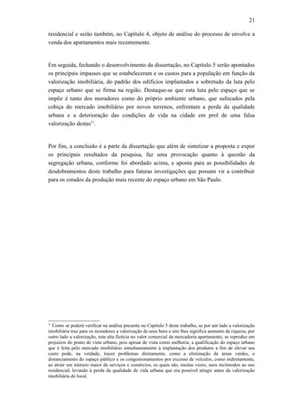 21
residencial e serão também, no Capítulo 4, objeto de análise do processo de envolve a
venda dos apartamentos mais recentemente.
Em seguida, fechando o desenvolvimento da dissertação, no Capítulo 5 serão apontados
os principais impasses que se estabeleceram e os custos para a população em função da
valorização imobiliária, do padrão dos edifícios implantados e sobretudo da luta pelo
espaço urbano que se firma na região. Destaque-se que esta luta pelo espaço que se
impõe é tanto dos moradores como do próprio ambiente urbano, que sufocados pela
cobiça do mercado imobiliário por novos terrenos, enfrentam a perda da qualidade
urbana e a deterioração das condições de vida na cidade em prol de uma falsa
valorização destas11
.
Por fim, a conclusão é a parte da dissertação que além de sintetizar a proposta e expor
os principais resultados da pesquisa, faz uma provocação quanto à questão da
segregação urbana, conforme foi abordado acima, e aponta para as possibilidades de
desdobramentos deste trabalho para futuras investigações que possam vir a contribuir
para os estudos da produção mais recente do espaço urbano em São Paulo.
11
Como se poderá verificar na análise presente no Capítulo 5 deste trabalho, se por um lado a valorização
imobiliária traz para os moradores a valorização de seus bens e isto lhes significa aumento de riqueza, por
outro lado a valorização, esta alta fictícia no valor comercial da mercadoria apartamento, se reproduz em
prejuízos do ponto de vista urbano, pois apesar de vista como melhoria, a qualificação do espaço urbano
que é feita pelo mercado imobiliário simultaneamente à implantação dos produtos a fim de elevar seu
custo pode, na verdade, trazer problemas diretamente, como a eliminação de áreas verdes, o
distanciamento do espaço público e os congestionamentos por excesso de veículos, como indiretamente,
ao atrair um número maior de serviços e comércios, os quais são, muitas vezes, usos incômodos ao uso
residencial, levando à perda da qualidade de vida urbana que era possível atingir antes da valorização
imobiliária do local.
 