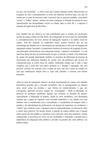 210
em que está localizado – a Zona Leste que contém inúmeros perfis diferenciados na
ocupação do solo e principalmente se torna um ambeinte favorável para este tipo de
estudo por se tratar de uma área onde o processo não se encontra acabado, coexistindo
“novas” e “velhas” formas urbanas em áreas contíguas. O Tatuapé faz pensar na nova
espacialização das desigualdades sociais na cidade, após os anos 80, e a repensar a
situação da região leste de São Paulo.
Este trabalho tem por objetivo ser uma contribuição para os estudos da estruturação
recente do espaço urbano em São Paulo, da configuração de novas áreas de centralidade
e, conseqüentemente, de novas formas da segregação espacial e na análise social do
espaço. Tem por intenção ser importante nestes estudos inclusive por ser sua
metodologia de trabalho em si uma proposta de método para o início da investigação da
segregação urbana: buscando a compreensão histórica do processo de ocupação da área,
suas principais características, sua composição interna – espacial e socialmente – e a sua
atual fase dentro da fase de transformação em que se encontra a cidade. O levantamento
de campo terá grande participação também no momento da elaboração de técnicas de
mensuração das diferenças (também de acordo com um parâmetro que deverá ser
estabelecido para as outras áreas da cidade), lembrando sempre que o todo é mais
complexo que a soma das suas partes, portanto se o Tatuapé é segregado, não será
possível verificar isto somente com o estudo de caso, mas sim a partir de estudos de
caso que estabeleçam relação entre si. Aqui está, portanto, a conexão com futuras
pesquisas.
Além do tema da segregação urbana e da atual reestruturação do espaço, este trabalho
possibilitou perceber que o mercado imobiliário vem se transfigurando nos últimos
anos, assim como seu produto e suas formas de comercialização, o que, por
conseguinte, apresenta diversos campos de investigação – desde as alterações no
processo de produção imobiliária àquelas que remetem ao desenho do projeto,
especialmente a elaboração de plantas. Ainda no setor imobiliário, esta dissertação
mostrou que o papel do arquiteto neste mercado imobiliário e sua relação com este
também vem se modificando com a exacerbação e o predomínio da imagem sobre o
produto e da subordinação do profissional e do projeto de arquitetura aos modismos e
“estilos” que conferem status e agregam valor ao empreendimento, na máxima de obter
o maior lucro possível. Da mesma forma, a questão do espaço público que é negado
nestes guetos de alto padrão se manifesta como relevante tema para pesquisas visando
compreender os processos em curso em tais localidades e chamando a atenção para a
importância da integração entre público e privado na garantia das vidas pública e da
própria cidade.
 
