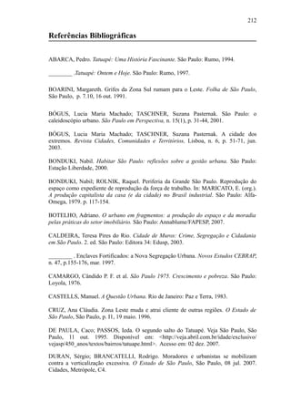 212
Referências Bibliográficas
ABARCA, Pedro. Tatuapé: Uma História Fascinante. São Paulo: Rumo, 1994.
________ .Tatuapé: Ontem e Hoje. São Paulo: Rumo, 1997.
BOARINI, Margareth. Grifes da Zona Sul rumam para o Leste. Folha de São Paulo,
São Paulo, p. 7.10, 16 out. 1991.
BÓGUS, Lucia Maria Machado; TASCHNER, Suzana Pasternak. São Paulo: o
caleidoscópio urbano. São Paulo em Perspectiva, n. 15(1), p. 31-44, 2001.
BÓGUS, Lucia Maria Machado; TASCHNER, Suzana Pasternak. A cidade dos
extremos. Revista Cidades, Comunidades e Territórios, Lisboa, n. 6, p. 51-71, jun.
2003.
BONDUKI, Nabil. Habitar São Paulo: reflexões sobre a gestão urbana. São Paulo:
Estação Liberdade, 2000.
BONDUKI, Nabil; ROLNIK, Raquel. Periferia da Grande São Paulo. Reprodução do
espaço como expediente de reprodução da força de trabalho. In: MARICATO, E. (org.).
A produção capitalista da casa (e da cidade) no Brasil industrial. São Paulo: Alfa-
Omega, 1979. p. 117-154.
BOTELHO, Adriano. O urbano em fragmentos: a produção do espaço e da moradia
pelas práticas do setor imobiliário. São Paulo: Annablume/FAPESP, 2007.
CALDEIRA, Teresa Pires do Rio. Cidade de Muros: Crime, Segregação e Cidadania
em São Paulo. 2. ed. São Paulo: Editora 34: Edusp, 2003.
________ . Enclaves Fortificados: a Nova Segregação Urbana. Novos Estudos CEBRAP,
n. 47, p.155-176, mar. 1997.
CAMARGO, Cândido P. F. et al. São Paulo 1975. Crescimento e pobreza. São Paulo:
Loyola, 1976.
CASTELLS, Manuel. A Questão Urbana. Rio de Janeiro: Paz e Terra, 1983.
CRUZ, Ana Cláudia. Zona Leste muda e atrai cliente de outras regiões. O Estado de
São Paulo, São Paulo, p. I1, 19 maio. 1996.
DE PAULA, Caco; PASSOS, Ieda. O segundo salto do Tatuapé. Veja São Paulo, São
Paulo, 11 out. 1995. Disponível em: <http://veja.abril.com.br/idade/exclusivo/
vejasp/450_anos/textos/bairros/tatuape.html>. Acesso em: 02 dez. 2007.
DURAN, Sérgio; BRANCATELLI, Rodrigo. Moradores e urbanistas se mobilizam
contra a verticalização excessiva. O Estado de São Paulo, São Paulo, 08 jul. 2007.
Cidades, Metrópole, C4.
 