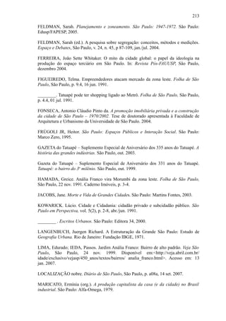 213
FELDMAN, Sarah. Planejamento e zoneamento. São Paulo: 1947-1972. São Paulo:
Edusp/FAPESP, 2005.
FELDMAN, Sarah (ed.). A pesquisa sobre segregação: conceitos, métodos e medições.
Espaço e Debates, São Paulo, v. 24, n. 45, p 87-109, jan./jul. 2004.
FERREIRA, João Sette Whitaker. O mito da cidade global: o papel da ideologia na
produção do espaço terciário em São Paulo. In: Revista Pós-FAUUSP, São Paulo,
dezembro 2004.
FIGUEIREDO, Telma. Empreendedores atacam mercado da zona leste. Folha de São
Paulo, São Paulo, p. 9.4, 16 jun. 1991.
________. Tatuapé pode ter shopping ligado ao Metrô. Folha de São Paulo, São Paulo,
p. 4.4, 01 jul. 1991.
FONSECA, Antonio Cláudio Pinto da. A promoção imobiliária privada e a construção
da cidade de São Paulo – 1970/2002. Tese de doutorado apresentada à Faculdade de
Arquitetura e Urbanismo da Universidade de São Paulo. 2004.
FRÚGOLI JR, Heitor. São Paulo: Espaços Públicos e Interação Social. São Paulo:
Marco Zero, 1995.
GAZETA do Tatuapé – Suplemento Especial de Aniversário dos 335 anos do Tatuapé. A
história das grandes indústrias. São Paulo, out. 2003.
Gazeta do Tatuapé – Suplemento Especial de Aniversário dos 331 anos do Tatuapé.
Tatuapé: o bairro do 3o
milênio. São Paulo, out. 1999.
HAMADA, Greice. Anália Franco vira Morumbi da zona leste. Folha de São Paulo,
São Paulo, 22 nov. 1991. Caderno Imóveis, p. 3-4.
JACOBS, Jane. Morte e Vida de Grandes Cidades. São Paulo: Martins Fontes, 2003.
KOWARICK. Lúcio. Cidade e Cidadania: cidadão privado e subcidadão público. São
Paulo em Perspectiva, vol. 5(2), p. 2-8, abr./jun. 1991.
________ . Escritos Urbanos. São Paulo: Editora 34, 2000.
LANGENBUCH, Juergen Richard. A Estruturação da Grande São Paulo: Estudo de
Geografia Urbana. Rio de Janeiro: Fundação IBGE, 1971.
LIMA, Edurado; IEDA, Passos. Jardim Anália Franco: Bairro de alto padrão. Veja São
Paulo, São Paulo, 24 nov. 1999. Disponível em:<http://veja.abril.com.br/
idade/exclusivo/vejasp/450_anos/textos/bairros/ analia_franco.html>. Acesso em: 13
jan. 2007.
LOCALIZAÇÃO nobre. Diário de São Paulo, São Paulo, p. a08a, 14 set. 2007.
MARICATO, Ermínia (org.). A produção capitalista da casa (e da cidade) no Brasil
industrial. São Paulo: Alfa-Omega, 1979.
 
